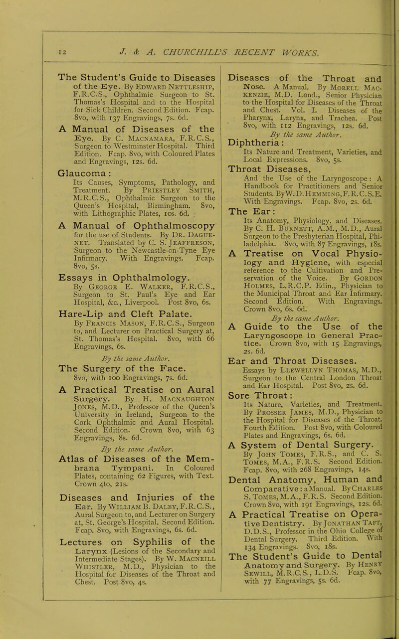 The Student’s Guide to Diseases of the Eye. By Edward Nettleship, F.R.C.S., Ophthalmic Surgeon to St. Thomas’s Hospital and to the Hospital for Sick Children. Second Edition. Fcap. 8vo, with 137 Engravings, 7s. 6d. A Manual of Diseases of the Eye. By C. Macnamara, F.R.C.S., Surgeon to Westminster Hospital. Third Edition. Fcap. 8vo, with Coloured Plates and Engravings, 12s. 6d. Glaucoma : Its Causes, Symptoms, Pathology, and Treatment. By Priestley Smith, M.R.C. S., Ophthalmic Surgeon to the Queen’s Hospital, Birmingham. 8vo, with Lithographic Plates, 10s. 6d. A Manual of Ophthalmoscopy for the use of Students. By Dr. Dague- net. Translated by C. S. Jeaffreson, Surgeon to the Newcastle-cn-Tyne Eye Infirmary. With Engravings. Fcap. Svo, 5s. Essays in Ophthalmology. By George E. Walker, F.R.C.S., Surgeon to St. Paul’s Eye and Ear Hospital, &c., Liverpool. Post 8vo, 6s. Hare-Lip and Cleft Palate. By Francis Mason, F.R.C.S., Surgeon to, and Lecturer on Practical Surgery at, St. Thomas’s Hospital. 8vo, with 66 Engravings, 6s. By the same Author. The Surgery of the Face. 8vo, with 100 Engravings, 7s. 6d. A Practical Treatise on Aural Surgery. By H. Macnaughton Jones, M. D., Professor of the Queen’s University in Ireland, Surgeon to the Cork Ophthalmic and Aural Hospital. Second Edition. Crown Svo, with 63 Engravings, 8s. 6d. By the same Author. Atlas of Diseases of the Mem- brana Tympani. In Coloured Plates, containing 62 Figures, with Text. Crown 4to, 21s. Diseases and Injuries of the Ear. By Willi am B. Dalby, F.R.C.S., Aural Surgeon to, and Lecturer on Surgery at, St. George’s Hospital. Second Edition. Fcap. 8vo, with Engravings, 6s. 6d. Lectures on Syphilis of the Larynx (Lesions of the Secondary and Intermediate Stages). By W. Macneill Whistler, M.D., Physician to the Hospital for Diseases of the Throat and Chest. Post 8vo, 4s. Diseases of the Throat and Nose. A Manual. By Morell Mac- kenzie, M. D. Lond., Senior Physician to the Hospital for Diseases of the Throat and Chest. Vol. I. Diseases of the Pharynx, Larynx, and Trachea. Post 8vo, with 112 Engravings, 12s. 6d. By the same Author. Diphtheria: Its Nature and Treatment, Varieties, and Local Expressions. 8vo, 5s. Throat Diseases, And the Use of the Laryngoscope: A Plandbook for Practitioners and Senior Students. By W. D. PI EM Ming, F. R. C. S. E. With Engravings. Fcap. 8vo, 2s. 6d. The Ear: Its Anatomy, Physiology, and Diseases. By C. H. Burnett, A.M., M.D., Aural Surgeon to the Presbyterian Hospital, Phi- ladelphia. 8vo, with 87 Engravings, 18s. A Treatise on Vocal Physio- logy and Hygiene, with especial reference to the Cultivation and Pre- servation of the Voice. By Gordon Holmes, L.R.C.P. Edin., Physician to the Municipal Throat and Ear Infirmary. Second Edition. With Engravings. Crown 8vo, 6s. 6d. By the same A uthor. A Guide to the Use of the Laryngoscope in General Prac- tice. Crown 8vo, with 15 Engravings, 2s. 6d. Ear and Throat Diseases. Essays by Llewellyn Thomas, M.D., Surgeon to the Central London Throat and Ear Hospital. Post 8vo, 2s. 6d. Sore Throat: Its Nature, Varieties, and Treatment. By Prosser James, M.D., Physician to the Hospital for Diseases of the Throat. Fourth Edition. Post Svo, with Coloured Plates and Engravings, 6s. 6d. A System of Dental Surgery. By John Tomes, F.R.S., and C. S. Tomes, M.A., F.R.S. Second Edition. Fcap. Svo, with 268 Engravings, 14s. Dental Anatomy, Human and Comparative: aManual. ByCHARLES S. Tomes, M. A., F.R.S. Second Edition. Crown Svo, with 191 Engravings, 12s. 6d. A Practical Treatise on Opera- tive Dentistry. By Jonathan Taft, D.D.S., Professor in the Ohio College of Dental Surgery. Third Edition. With 134 Engravings. Svo, iSs. The Student’s Guide to Dental Anatomy and Surgery. By Henry Sewill, M.R.C.S., L.D.S. Fcap. Svo, with 77 Engravings, 5s. 6d.