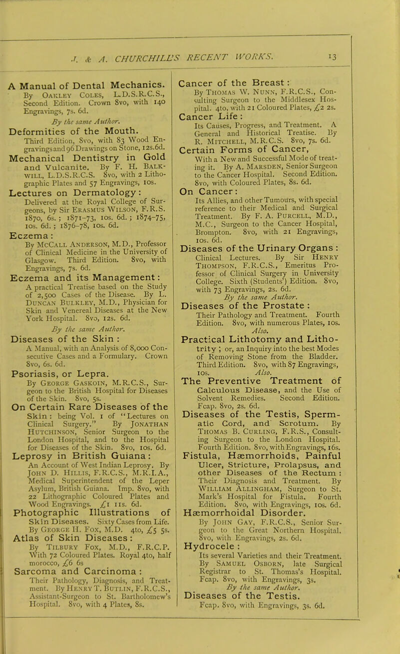 A Manual of Dental Mechanics. By Oakley Coles, L.D.S.R.C.S., Second Edition. Crown 8vo, with 140 Engravings, 7s. 6d. By the same Author. Deformities of the Mouth. Third Edition, Svo, with 83 Wood En- gravings and 96 Drawings on Stone, I2s.6d. Mechanical Dentistry in Gold and Vulcanite. By F. H. Balk- will, L.D.S.R.C.S. Svo, with 2 Litho- graphic Plates and 57 Engravings, ios. Lectures on Dermatology: Delivered at the Royal College of Sur- geons, by Sir Erasmus Wilson, F.R.S. 1870, 6s. ; 1871-73, ios. 6d. ; 1874-75, ios. 6d.; 1876-78, ios. 6d. Eczema: By McCall Anderson, M.D., Professor of Clinical Medicine in the University of Glasgow. Third Edition. 8vo, with Engravings, 7s. 6d. Eczema and its Management: A practical Treatise based on the Study of 2,500 Cases of the Disease. By L. Duncan Bulkley, M.D., Physician for Skin and Venereal Diseases at the New York Hospital. 8vo, 12s. 6d. By the same Author. Diseases of the Skin : A Manual, with an Analysis of 8,000 Con- secutive Cases and a Formulary. Crown 8vo, 6s. 6d. Psoriasis, or Lepra. By George Gaskoin, M.R.C.S., Sur- geon to the British Hospital for Diseases of the Skin. 8vo, 5s. On Certain Rare Diseases of the Skin: being Vol. 1 of “Lectures on Clinical Surgery.” By Jonathan Hutchinson, Senior Surgeon to the London Hospital, and to the Hospital for Diseases of the Skin. 8vo, 10s. 6d. Leprosy in British Guiana: An Account of West Indian Leprosy. By John D. Hillis, F.R.C.S., M.R.I.A., Medical Superintendent of the Leper Asylum, British Guiana. Imp. 8vo, with 22 Lithographic Coloured Plates and Wood Engravings. £1 11s. 6d. Photographic Illustrations of Skin Diseases. Sixty Cases from Life. By George H. Fox, M.D. 4to, £5 5s. Atlas of Skin Diseases : By Tilbury Fox, M.D., F.R.C.P. With 72 Coloured Plates. Royal 4to, half morocco, £6 6s Sarcoma and Carcinoma : Their Pathology, Diagnosis, and Treat- ment. By Henry T. Butlin, F.R.C.S., Assistant-Surgeon to St. Bartholomew’s Hospital. 8vo, with 4 Plates, 8s. Cancer of the Breast: By Thomas W. Nunn, F.R.C.S., Con- sulting Surgeon to the Middlesex Hos- pital. 4to, with 21 Coloured Plates, £2 2s. Cancer Life : Its Causes, Progress, and Treatment. A General and Historical Treatise. By R. Mitchell, M.R.C.S. 8vo, 7s. 6d. Certain Forms of Cancer, With a New and Successful Mode of treat- ing it. By A. Marsden, Senior Surgeon to the Cancer Hospital. Second Edition. Svo, with Coloured Plates, 8s. 6d. On Cancer: Its Allies, and other Tumours, with special reference to their Medical and Surgical Treatment. By F. A. Purcell, M.D., M.C., Surgeon to the Cancer Hospital, Brompton. 8vo, with 21 Engravings, ios. 6d. Diseases of the Urinary Organs : Clinical Lectures. By Sir Henry Thompson, F.R.C.S., Emeritus Pro- fessor of Clinical Surgery in University College. Sixth (Students’) Edition. 8vo, with 73 Engravings, 2s. 6d. By the same Author. Diseases of the Prostate : Their Pathology and Treatment. Fourth Edition. 8vo, with numerous Plates, ios. Also. Practical Lithotomy and Litho- trity ; or, an Inquiry into the best Modes of Removing Stone from the Bladder. Third Edition. 8vo, with 87 Engravings, ios. Also. The Preventive Treatment of Calculous Disease, and the Use of Solvent Remedies. Second Edition. Fcap. 8vo, 2s. 6d. Diseases of the Testis, Sperm- atic Cord, and Scrotum. By Thomas B. Curling, F.R.S., Consult- ing Surgeon to the London Hospital. Fourth Edition. 8vo, with Engravings, 16s. Fistula, Haemorrhoids, Painful Ulcer, Stricture, Prolapsus, and other Diseases of the Rectum : Their Diagnosis and Treatment. By William Allingham, Surgeon to St. Mark’s Hospital for Fistula. Fourth Edition. 8vo, with Engravings, ios. 6d. Haemorrhoidal Disorder. By John Gay, F.R.C.S., Senior Sur- geon to the Great Northern Hospital. 8vo, with Engravings, 2s. 6d. Hydrocele : Its several Varieties and their Treatment. By Samuel Osborn, late Surgical Registrar to St. Thomas’s Hospital. Fcap. 8vo, with Engravings, 3s. By the same Author. Diseases of the Testis. Fcap. 8vo, with Engravings, 3s. 6d.