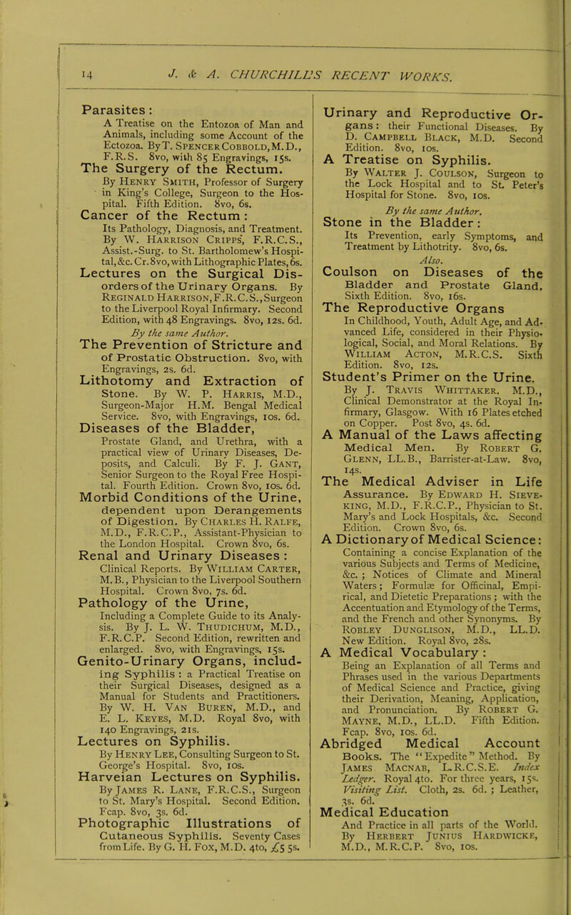 Parasites : A Treatise on the Entozoa of Man and Animals, including some Account of the Ectozoa. ByT. SpencerCobbold.M.D., F. R. S. 8vo, with 85 Engravings, 15s. The Surgery of the Rectum. By Henry Smith, Professor of Surgery in King’s College, Surgeon to the Hos- pital. Fifth Edition. 8vo, 6s. Cancer of the Rectum : Its Pathology, Diagnosis, and Treatment. By W. Harrison Cripps', F.R.C.S., Assist.-Surg. to St. Bartholomew’s Hospi- tal, &c. Cr. 8vo, with Lithographic Plates, 6s. Lectures on the Surgical Dis- orders of the Urinary Organs. By Reginald Harrison,F.R.C.S.,Surgeon to the Liverpool Royal Infirmary. Second Edition, with 48 Engravings. 8vo, 12s. 6d. By the same Author. The Prevention of Stricture and of Prostatic Obstruction. 8vo, with Engravings, 2S. 6d. Lithotomy and Extraction of Stone. By W. P. Harris, M.D., Surgeon-Major H.M. Bengal Medical Service. 8vo, with Engravings, 10s. 6d. Diseases of the Bladder, Prostate Gland, and Urethra, with a practical view of Urinary Diseases, De- posits, and Calculi. By F. J. Gant, Senior Surgeon to the Royal Free Hospi- tal. Fourth Edition. Crown 8vo, 10s. 6d. Morbid Conditions of the Urine, dependent upon Derangements of Digestion. By Charles H. Ralfe, M.D., F.R. C.P., Assistant-Physician to the London Hospital. Crown 8vo, 6s. Renal and Urinary Diseases : Clinical Reports. By William Carter, M.B., Physician to the Liverpool Southern Hospital. Crown 8vo, 7s. 6d. Pathology of the Urine, Including a Complete Guide to its Analy- sis. By J. L. W. Thudichum, M.D., F.R.C.P. Second Edition, rewritten and enlarged. 8vo, with Engravings, 15s. Genito-Urinary Organs, includ- ing Syphilis : a Practical Treatise on their Surgical Diseases, designed as a Manual for Students and Practitioners. By W. H. Van Buren, M.D., and E. L. Keyes, M.D. Royal 8vo, with 140 Engravings, 21s. Lectures on Syphilis. By Henry Lee, Consulting Surgeon to St. George’s Hospital. 8vo, 10s. Harveian Lectures on Syphilis. By James R. Lane, F.R.C.S., Surgeon to St. Mary’s Hospital. Second Edition. Fcap. 8vo, 3s. 6d. Photographic Illustrations of Cutaneous Syphilis. Seventy Cases from Life. By G. H. Fox, M.D. 4to, £$ 5s. Urinary and Reproductive Or- gans : their Functional Diseases. By D. Campbell Black, M.D. Second Edition. 8vo, 10s. A Treatise on Syphilis. By Walter J. Coulson, Surgeon to the Lock Hospital and to St. Peter’s Hospital for Stone. 8vo, 10s. By the same Author. Stone in the Bladder: Its Prevention, early Symptoms, and Treatment by Lithotrity. 8vo, 6s. Also. Coulson on Diseases of the Bladder and Prostate Gland. Sixth Edition. 8vo, 16s. The Reproductive Organs In Childhood, Youth, Adult Age, and Ad- vanced Life, considered in their Physio- logical, Social, and Moral Relations. By William Acton, M.R.C.S. Sixth Edition. 8vo, 12s. Student’s Primer on the Urine. By J. Travis Whittaker, M.D., Clinical Demonstrator at the Royal In- firmary, Glasgow. With 16 Plates etched on Copper. Post 8vo, 4s. 6d. A Manual of the Laws affecting Medical Men. By Robert G. Glenn, LL. B., Barrister-at-Law. 8vo, 14s. The Medical Adviser in Life Assurance. By Edward H. Sieve- king, M.D., F.R.C.P., Physician to St. Mary’s and Lock Hospitals, &c. Second Edition. Crown 8vo, 6s. A Dictionary of Medical Science: Containing a concise Explanation of the various Subjects and Terms of Medicine, &c. ; Notices of Climate and Mineral Waters; Formulae for Officinal, Empi- rical, and Dietetic Preparations ; with the Accentuation and Etymology of the Terms, and the French and other Synonyms. By Robley Dunglison, M.D., LL.D. New Edition. Royal 8vo, 28s. A Medical Vocabulary : Being an Explanation of all Terms and Phrases used in the various Departments of Medical Science and Practice, giving their Derivation, Meaning, Application, and Pronunciation. By Robert G. ■ Mayne, M.D., LL.D. Fifth Edition. Fcap. 8vo, 10s. 6d. Abridged Medical Account Books. The “ Expedite ” Method. By James Macnab, L.R.C.S.E. Index Ledger. Royal 4to. For three years, 15s. Visiting List. Cloth, 2s. 6d. ; Leather, 3s. 6d. Medical Education And Practice in all parts of the World. By Herbert Junius Hardwicke, M.D., M.R.C.P. Svo, 1 os.