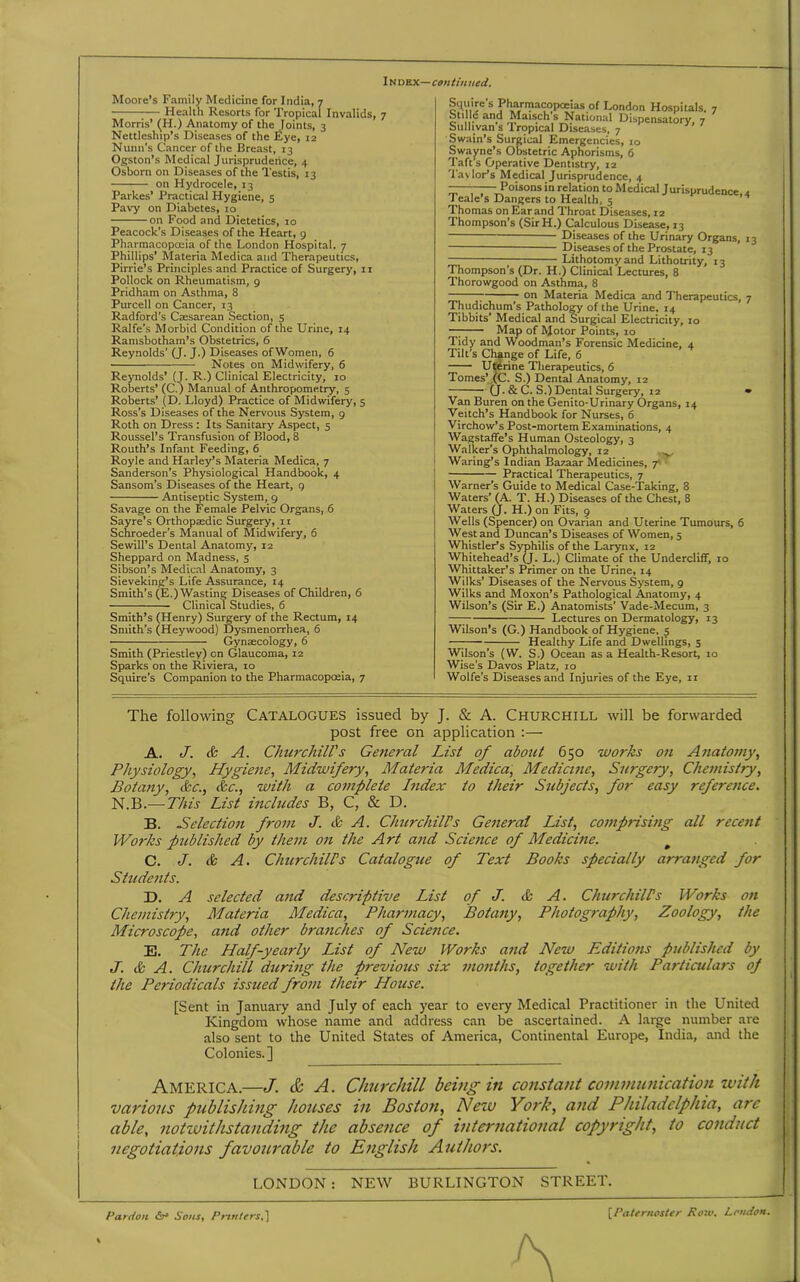 Moore’s Family Medicine for India, 7 Healtli Resorts for Tropical Invalids, 7 Morris’ (H.) Anatomy of the Joints, 3 Nettleship’s Diseases of the Eye, 12 Nunn’s Cancer of the Breast, 13 Ogston’s Medical Jurisprudence, 4 Osborn on Diseases of the Testis, 13 on Hydrocele, 13 Parkes’ Practical Hygiene, 5 Pavy on Diabetes, 10 on Food and Dietetics, 10 Peacock’s Diseases of the Heart, 9 Pharmacopoeia of the London Hospital, 7 Phillips’ Materia Medica and Therapeutics, Pirrie’s Principles and Practice of Surgery, 11 Pollock on Rheumatism, 9 Pridham on Asthma, 8 Purcell on Cancer, 13 Radford’s Caesarean Section, 5 Ralfe’s Morbid Condition of the Urine, 14 Ramsbotham’s Obstetrics, 6 Reynolds’ (J. J.) Diseases ofWomen, 6 — Notes on Midwifery, 6 Reynolds’ (J. R.) Clinical Electricity, 10 Roberts’ (C.) Manual of Anthropometry, 5 Roberts’ (D. Lloyd) Practice of Midwifery, 5 Ross’s Diseases of the Nervous System, 9 Roth on Dress : Its Sanitary Aspect, 5 Roussel’s Transfusion of Blood, 8 Routh’s Infant Feeding, 6 Royle and Harley’s Materia Medica, 7 Sanderson’s Physiological Handbook, 4 Sansom’s Diseases of the Heart, 9 Antiseptic System, 9 Savage on the Female Pelvic Organs, 6 Sayre’s Orthopaedic Surgery, 11 Schroeder’s Manual of Midwifery, 6 Sewill’s Dental Anatomy, 12 Sheppard on Madness, 5 Sibson’s Medical Anatomy, 3 Sieveking’s Life Assurance, 14 Smith’s (E.)Wasting Diseases of Children, 6 Clinical Studies, 6 Smith’s (Henry) Surgery of the Rectum, 14 Smith’s (Heywood) Dysmenorrhea, 6 Gynaecology, 6 Smith (Priestley) cn Glaucoma, 12 Sparks on the Riviera, 10 Squire’s Companion to the Pharmacopoeia, 7 Squire s Pharmacopoeias of London Hospitals, 7 otillc and Maisch s National Dispensatory, 7 Sullivan s Tropical Diseases, 7 Swain’s Surgical Emergencies, 10 Swayne’s Obstetric Aphorisms, 6 Taft’s Operative Dentistry, 12 Taylor’s Medical Jurisprudence, 4 ———Poisons in relation to Medical Jurisprudence, 4 Teale’s Dangers to Health, 5 ’ Thomas on Ear and Throat Diseases, 12 Thompson’s (SirH.) Calculous Disease, 13 Diseases of the Urinary Organs, 13 — Diseases of the Prostate, 13 Lithotomy and Lithotrity, 13 Thompson’s (Dr. H.) Clinical Lectures, 8 Thorowgood on Asthma, 8 7 on Materia Medica and Therapeutics, 7 Thudichum's Pathology of the Urine, 14 Tibbits’ Medical and Surgical Electricity, 10 —; Map of Motor Points, 10 Tidy and Woodman’s Forensic Medicine, 4 Tilt's Change of Life, 6 Uterine Therapeutics, 6 Tomes’ (C. S.) Dental Anatomy, 12 (J. & C. S.) Dental Surgery, 12 • Van Buren on the Genito-Urinary Organs, 14 Veitch’s Handbook for Nurses, 6 Virchow’s Post-mortem Examinations, 4 Wagstaffe’s Human Osteology, 3 Walker’s Ophthalmology, 12 ^ Waring’s Indian Bazaar Medicines, 7' Practical Therapeutics, 7 Warner’s Guide to Medical Case-Taking, 8 Waters’ (A. T. H.) Diseases of the Chest, 8 Waters (J. H.) on Fits, 9 Wells (Spencer) on Ovarian and Uterine Tumours, 6 West and Duncan’s Diseases of Women, 5 Whistler’s Syphilis of the Larynx, 12 Whitehead’s (j. L.) Climate of the Undercliff, 10 Whittaker’s Primer on the Urine, 14 Wilks' Diseases of the Nervous System, 9 Wilks and Moxon’s Pathological Anatomy, 4 Wilson’s (Sir E.) Anatomists’ Vade-Mecum, 3 Lectures on Dermatology, 13 Wilson’s (G.) Handbook of Hygiene, 5 —7 Healthy Life and Dwellings, 5 Wilson’s (W. S.) Ocean as a Health-Resort, 10 Wise’s Davos Platz, 10 Wolfe’s Diseases and Injuries of the Eye, 11 The following Catalogues issued by J. & A. Churchill will be forwarded post free on application :— A. J. & A. Churchill's General List of about 650 works on Anatomy, Physiology, Hygiene, Midwifery, Materia Medica, Medicine, Surgery, Chemistry, Botany, &c., &c., with a complete Index to their Subjects, for easy reference. N.B.—This List includes B, C, & D. B. Selection from J. tfc A. Churchills General List, comprising all recent Works published by them on the Art and Science of Medicine. # C. J. & A. Churchills Catalogue of Text Books specially arranged for Students. D. A selected and descriptive List of J. & A. Churchill’s Works on Chemistry, Materia Medica, Pharmacy, Botany, Photography, Zoology, the Microscope, and other branches of Science. E. The Half-yearly List of New Works and New Editions published by J. & A. Churchill during the previous six months, together with Particulars of the Periodicals issued from their House. [Sent in January and July of each year to every Medical Practitioner in the United Kingdom whose name and address can be ascertained. A large number are also sent to the United States of America, Continental Europe, India, and the Colonies. ] AMERICA.—J. & A. Churchill being in constant communication with various publishing houses in Boston, New York, and Philadelphia, arc able, notwithstanding the absence of international copyright, to conduct negotiations favourable to English Authors. LONDON : NEW BURLINGTON STREET. Pardon Sons% Printers,] [.Paternoster Row, Loudon.