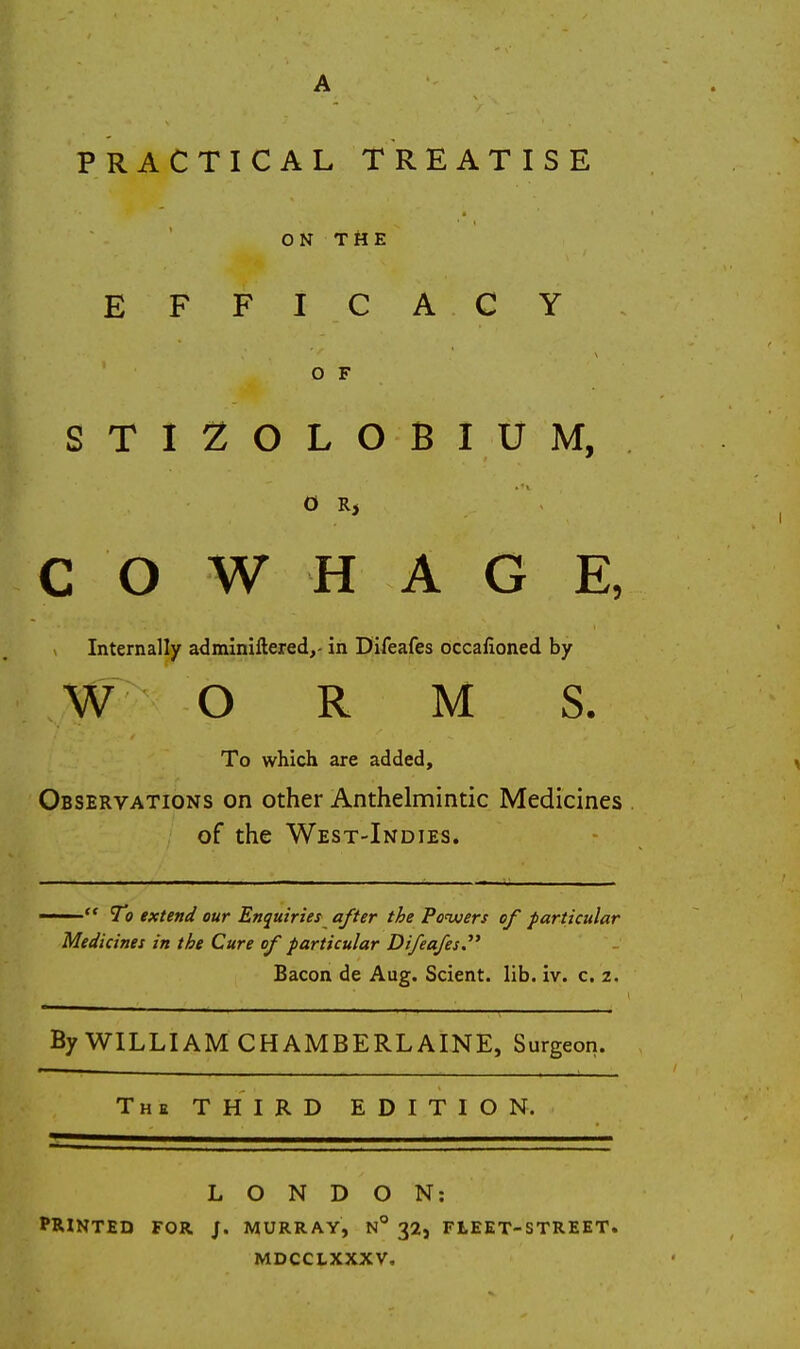 PRACTICAL TREATISE ON THE EFFICA CY O F STIZOLOBIUM, C O W H A G E, Internally adminiftered,- in Difeafes occafioned by W O R M S. To which are added. Observations on other Anthelmintic Medicines of the West-Indies. —— To extend our Enquiries^ after the Powuers of particular Medicines in the Cure of particular Difeafes.' Bacon de Aug. Scient. lib. iv. c. 2, By WILLIAM CHAMBERLAINE, Surgeon. The third EDITION. LONDON: PRINTED FOR J. MURRAY, n 321 FLEET-STREET. MDCCLXXXV.