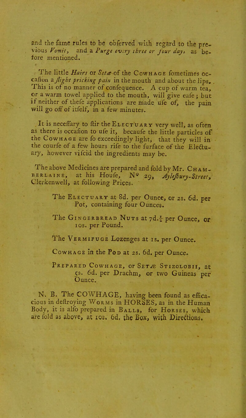 and the fame rules to be obferved with regard to the pre- vious Vomit, and a Purge evjry three or four dayi as be- fore mentioned. The little Hairs or Seta-oi the Cowhage fometimes oc- cziion zjlight pricking pain in the mouth and about the lips. This is of no manner of confequence. A cup of warm tea, or a warm towel applied to the mouth, will give eafe; but if neither of thefe applications are made ufe of, the pain will go off of itfelf, in a few minutes. It is neceffary to ftir the Electuary very well, as often as there is occafion to ufe it, becaufe the little particles of the CowHASE are fo exceedingly light, that they will in the courfe of a few hours rife to the furface of the Eleftu- ary, however vifcid the ingredients may be. The above Medicines are prepared and fold by Mr. C h a m - BERLAiNE, at Ws Houfc, N» 29, AyUJbury-Streety Clerkenweli, at following Prices. The Electuary at 8d. per Ounce, or 2S, 6d. per Pot, containing four Ounces. The Gingerbread Nuts at yd.f per Ounce, of ICS. per Pound. The Vermifuge Lozenges at is. per Ounce. Cowhage in the Pod at 2S. 6d. per Ounce. Prepared Cowhage, or Set^ Stizolobii, at 5s. 6d. per Drachm, or two Guineas per Ounce. N. B. The COWHAGE, having been found as effica- cious in deftroying Worms in HORSES, as in the Human Body, it is alfo prepared in Balls, for Horses, which are fold as above, at los. 6d. the Box, with Direilions.