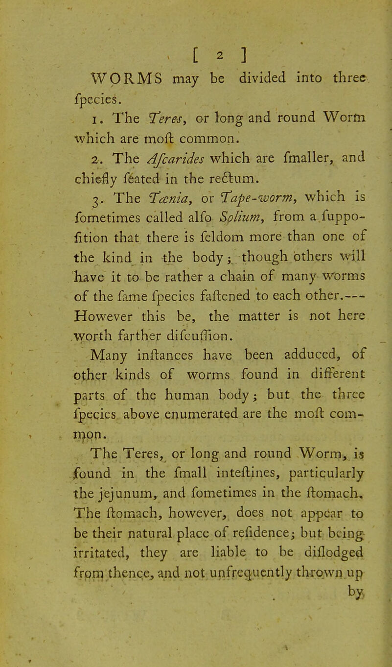 WORMS may be divided into three fpecies. 1. The T^re-s, or long and round Worm tvhich are moft common. 2. The Afcar ides which are fmaller, and chie-fly feated in the re6lum. 3. The I'aniay or T'ape-worm, which is fometimes called alfo Solium, from a fuppo- fition that there is feldom more than one of the kind in -the bodythough others will have it to be rather a chain of many worms of the fame fpecies faftened to each other,— However this be, the matter is not here .worth farther difcuffion. Many inftances have been adduced, of other kinds of worms found in different parts of the human body j but the three fpecies above enumerated are the moH com- mon. The Teres, or long and round Worm, is found in the fmall inteftines, particularly the jejunum, and fometimes in the ftomach. The ftomach, however, does not appear to be their natural place of refidence^ but being- irritated, they are liable to be diflodged from thence, and not unfrequently thrown up by.