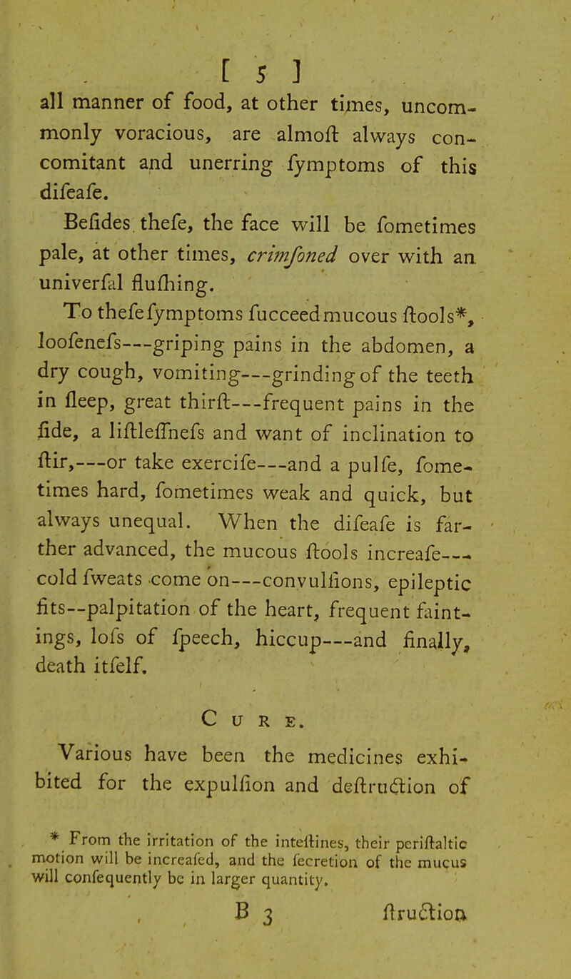 all manner of food, at other times, uncom- monly voracious, are almoft always con- comitant and unerring fymptoms of this difeafe. Befides, thefe, the face will be fometimes pale, at other times, crimfoned over with an univerfal flufliing. To thefe fymptoms fucceed mucous ftools*, loofenefs—-griping pains in the abdomen, a dry cough, vomiting—grinding of the teeth in deep, great thirft—frequent pains in the fide, a liftlefTnefs and want of inclination to ftir,—or take exercife—and a pulfe, fome- times hard, fometimes weak and quick, but always unequal. When the difeafe is far- ther advanced, the mucous ftools increafe-— cold fweats come on—convulfions, epileptic fits—palpitation of the heart, frequent faint- ings, lofs of fpeech, hiccup—and finally, death itfelf. Cure. Various have been the medicines exhi- bited for the expulfion and deftrudtion of * From the irritation of the intellines, their pcriftaltic motion will be increafed, and the fecretion of the mucus will confequently be in larger quantity. B 3 firu6lioa