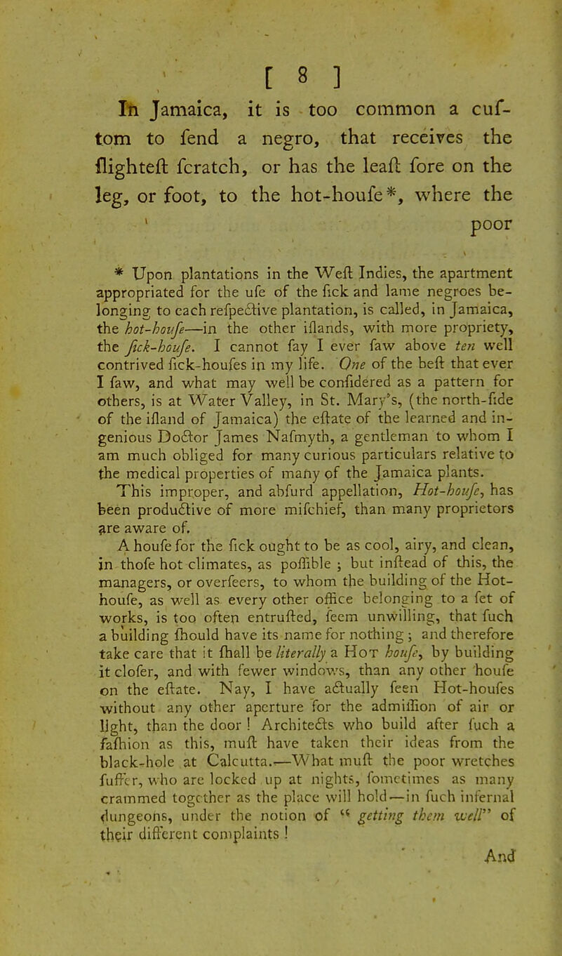 111 Jamaica, it is too common a cuf- tom to fend a negro, that receives the flighteft fcratch, or has the leaft fore on the leg, or foot, to the hot-houfe*, where the poor * Upon plantations in the Weft Indies, the apartment appropriated for the ufe of the fick and lame negroes be- longing to each refpeftive plantation, is called, in Jamaica, the hot-houfe—in the other iflands, with more propriety, the ftck-houfe. I cannot fay I ever faw above ten well contrived ficlc-houfes in my life. One of the beft that ever I faw, and what may well be confidered as a pattern for others, is at Water Valley, in St. Mary's, (the north-fide of the ifland of Jamaica) the eftate of the learned and in- genious Dodor James Nafmyth, a gentlem.an to whom I am much obliged for many curious particulars relative to the medical properties of many of the Jamaica plants. This improper, and abfurd appellation, Hot-houfe^ has been produdtive of more mifchief, than many proprietors ^re aware of, A houfe for the fick ought to be as cool, airy, and clean, in thofe hot climates, as poffible ; but inftead of this, the managers, or overfeers, to whom the building of the Hot- houfe, as well as every other office belonging to a fet of works, is too often entrufted, fecm unwilling, that fuch a building fhould have its name for nothing ; and therefore take care that it fhall be literally a Hot houpy by building itclofer, and with fewer windov/s, than any other houfe on the eftate. Nay, I have aftually feen Hot-houfes without any other aperture for the admillion of air or light, than the door ! Architefts who build after fuch a faftiion as this, muft have taken their ideas from the black-rhole at Calcutta..—What muft the poor wretches fuftcr, who are locked up at nights, fomctimes as many crammed together as the place will hold—in fuch infernal flungeons, under the notion of getting them uueir of thpir different complaints ! And