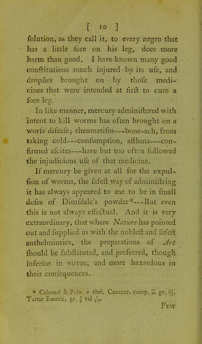 [ 1° ] folution, as they call it, to every negro that has a little fore on his leg, does more harm than good. I have known many good conftitutions much injured by its ufe, and dropfies brought on by thofe medi- cines that were intended at firll to cure a foreleg. In like manner, mercury adminiftered with intent to kill worms has often brought on a worfe difeafe^ rheumatifm—bone-ach, from taking cold—confumption, afthma—con- firmed afcites—have but too often followed the injudicious ufe of that medicine. If mercury be given at all for the expul- fion of worms, the fafeft way of adminiftring it has always appeared to me to be in fmall dofes of Dimfdale's powder*—But even this is not always effectual. And it is very extraordinary, that where Nature h'a.s pointed out and fupplied us with the nobleft and fafeft anthelmintics, the • preparations of y^rt {hould be fubftituted, and preferred, though, inferior in virtue, and more hazardous in their confequences, * Calomel cc Pulv. e chel. Cancror. comp.. H gr. iij, Tartar Emetic, gr. ^ vel -^V- Few
