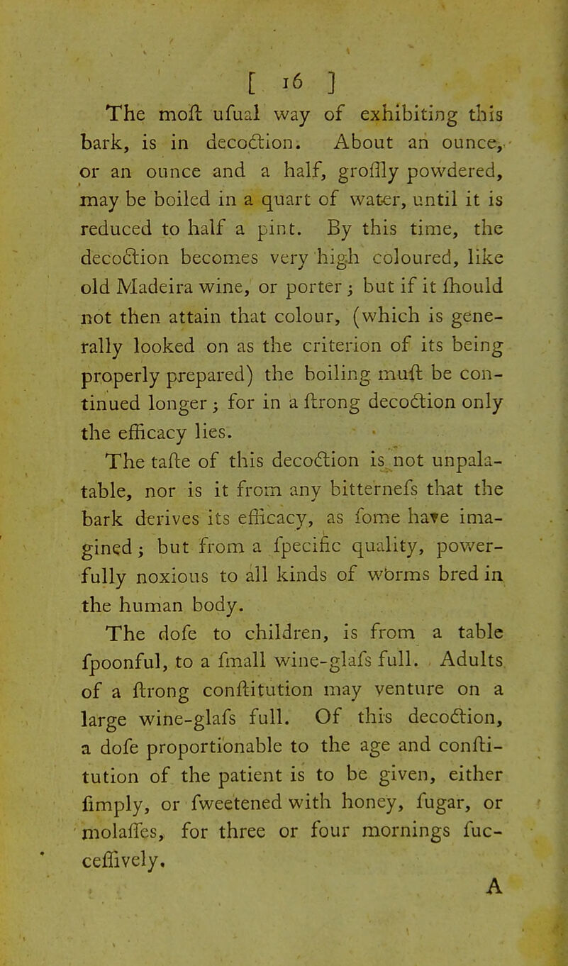 The mofh ufuai way of exhibiting this bark, is in decodtion. About an ounce,- or an ounce and a half, groflly powdered, may be boiled in a quart of wat-er, until it is reduced to half a pint. By this time, the deco6lion becomes very high coloured, like old Madeira wine, or porter; but if it fhould not then attain that colour, (which is gene- rally looked on as the criterion of its being properly prepared) the boiling muil be con- tinued longer; for in a ftrong deco6tion only the efficacy lies. The tafte of this decoftion is^.not unpala- table, nor is it from any bitternefs that the bark derives its efficacy, as fome hate ima- gined; but from a fpecific quality, power- fully noxious to all kinds of wbrms bred in the human body. The dofe to children, is from a table fpoonful, to a fmall wine-glafs full. Adults of a ftrong conftitutlon may venture on a large wine-glafs full. Of this decodlion, a dofe proportionable to the age and confti- tution of the patient is to be given, either fimply, or fweetened with honey, fugar, or molaffes, for three or four mornings fuc- ceffively, A