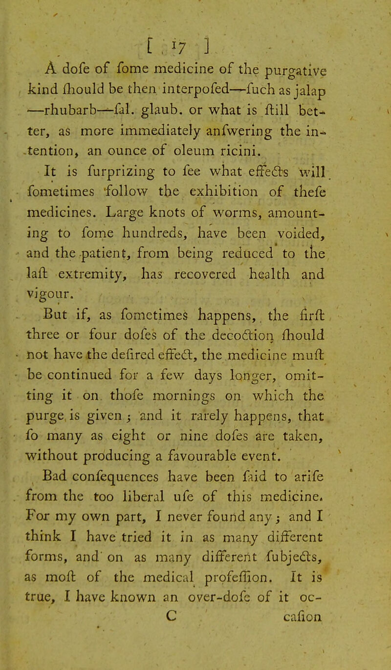 [ , '7 ] A dofe of fome medicine of the purgative kind fhould be then interpofed—fuch as jalap —rhubarb-^.fal. glaub. or what is ftill bet- ter, as more immediately anfwering the in- tention, an ounce of oleum ricini. It is furprizing to fee what efFe(5bs will fometimes follow the exhibition of thefe medicines. Large knots of worms, amount- ing to fome hundreds, have been voided, and the-patient, from being reduced to the laft extremity, has recovered health and vigour. But if, as fometimes happens,. the iirft three or four dofes of the dccoftion fhould not have the defired efFedl, the medicine muft be continued for a few days longer, omit- ting it on. thofe mornings on which the purge, is given j and it rarely happens, that fo many as eight or nine dofes are taken, without producing a favourable event. Bad confequences have been faid to arife from the too liberal ufe of this medicine. For my own part, I never found any; and I think I have tried it. in as many different forms, and' on as many different fubjedls, as moft of the medical profeffion. It is true, I have known an over-dofe of it oc- C cafion