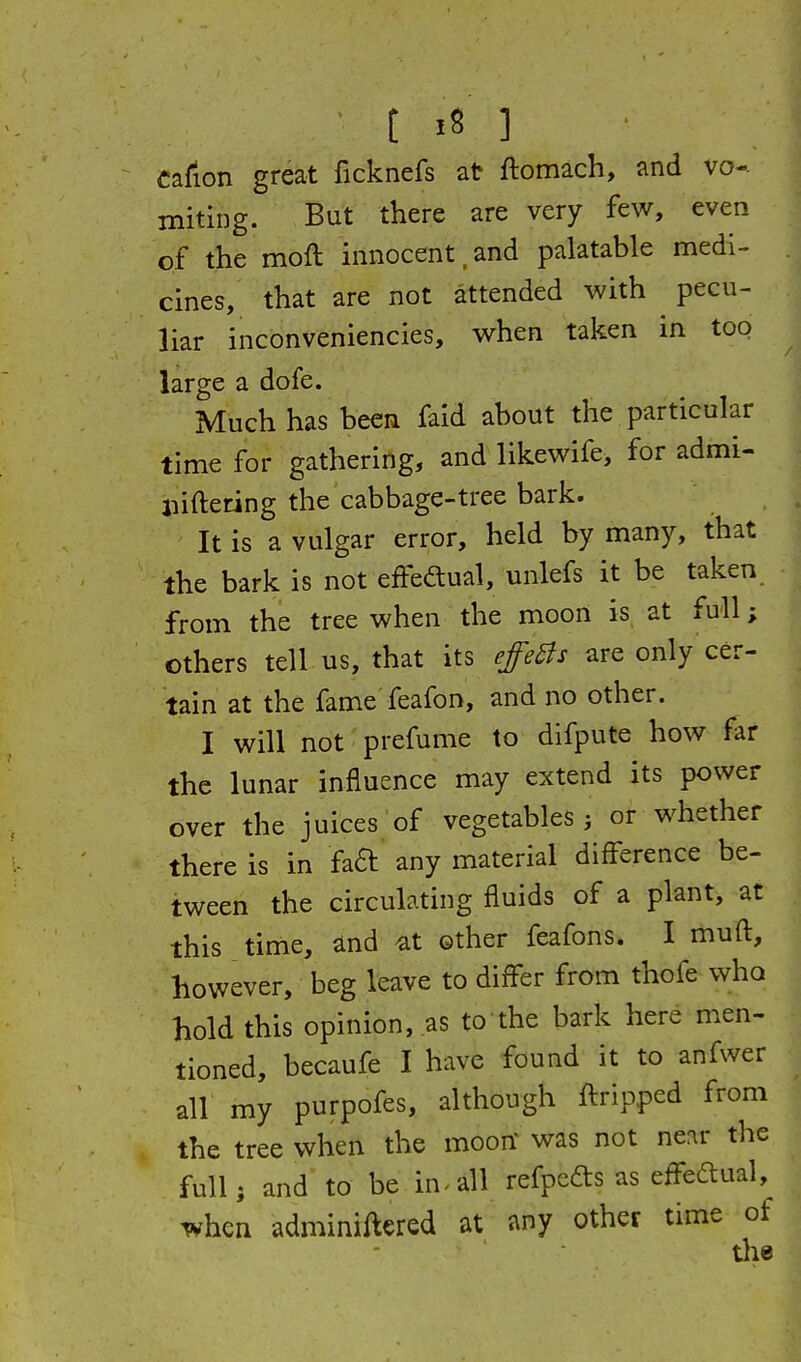 Cafion great ficknefs at ftomach, and vo- miting. But there are very few, even of the moft innocent.and palatable medi- cines, that are not attended with ^ pecu- liar inconveniencies, when taken in too large a dofe. Much has been faid about the particular time for gathering, and likewife, for admi- liifteting the cabbage-tree bark. It is a vulgar error, held by many, that the bark is not effeftual, unlefs it be taken from the tree when the moon is at full; others tell us, that its effeBs are only cer- tain at the fame feafon, and no other. I will not prefume to difpute how far the lunar influence may extend its power over the juices of vegetables i or whether there is in faa any material difference be- tween the circulating fluids of a plant, at this time, ^nd ^at other feafons. I muft, however, beg leave to differ from thofe who hold this opinion, as to the bark here men- tioned, becaufe I have found it to anfwer all my purpofes, although ftripped from the tree when the moorf was not ne:ir the full; and to be in.all refpeds as effeftual, when adminiftered at any other time of the