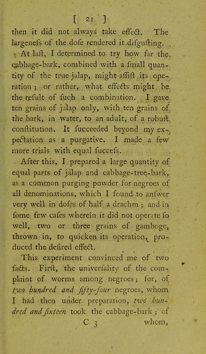 then 'it did not always take efFedt, The largenefs of the dofe rendered it difgufting, , At laft, I determined to try how far the, q^bbage-bark, combined with a fmall quan^ tity of the true jalap, might affift ,i^s . ope- ration ; or rather,^ what eifedts might be. the rjsfult of fuch a combination. I gaye ten grains of jalap only, with ten grains of^ the bark,, in 'vvater, to an adult, of a robuft, conftitution. It fucceeded beyond my ex- pe6lation as a purgative. I made a few more trials with equal fuccefs. After this, I prepared a large quantity of equal parts of jalap and cabbage-tree^bark, as a common purging powder for negroes of all denominations, which I found to anfwer very well in dofes of half a drachm ; and in fome few cafes wherein it did not operate fo. well, two or three grains of gamboge, thrown in, to quicken its operation,^ pro- duced the defired effecft, This experiment convinced nie of two fadts. Firft, the univerfality of the com- plaint of worms among negroes; for, of two hundred and fifty-jour negroes, whom \ had then under preparation, fwo hun- dred andfixteen took the cabbage-bark ; of C 3 whom.