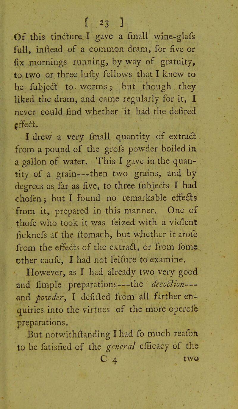 Of this tindlure I gave a fmall wine-glafs full, inftead of a common dram, for five or fix mornings running, by way of gratuity, to two or three lufty fellows that I knew to be fubjed: to. worms; but though they liked the dram, and came regularly for it, I never could find whether 'it had the defired fffed. I drew a very fmall quantity of extrad: from a pound of the grofs powder boiled in a gallon of water. This I gave in the quan- tity of a grain—then two grains, and by degrees as far as five, to three fubjedls I had chofen j but I found no remarkable efFe6ts from it, prepared in this manner. One of thofe who took it was feized with a violent ficknefs af the ftomach, but wjiether it arofe from the efFeds of the extra(5t, or from fome other caufe, I had not leifure to examine. However, as I had already two very good and fimple preparations—the deco5iion.— -and powdery I defifled from all farther en- quiries into the virtues of the more operofe preparations. But notwithftanding I had fo much reafofi to be fatisfied of the general efficacy of the