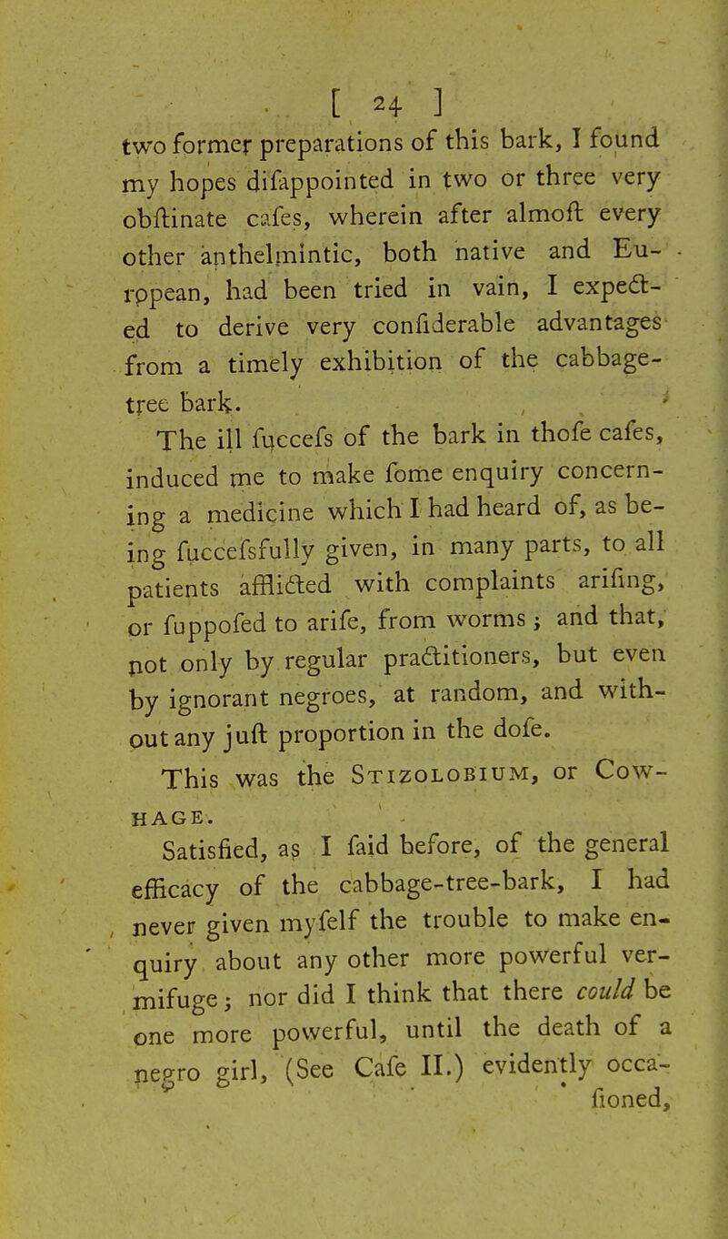 two former preparations of this bark, I found my hopes difappointed in two or three very obflinate cafes, wherein after almoft every other anthelmintic, both native and Eu- rppean, had been tried in vain, I exped- ed to derive very confiderable advantages from a timely exhibition of the cabbage- tree bark- The ill fqccefs of the bark in thofe cafes, induced me to make fome enquiry concern- ing a medicine which I had heard of, as be- ing fuccefsfully given, in many parts, to all patients affli6led with complaints arifing, or fuppofed to arife, from worms j and that, pot only by regular praftitioners, but even by ignorant negroes, at random, and with- out any juft proportion in the dofe. This was the Stizolobium, or Cow- HAGE. Satisfied, a? I faid before, of the general efficacy of the cabbage-tree-bark, I had never given myfelf the trouble to make en- quiry about any other more powerful ver- mifuge ; nor did I think that there could be one more powerful, until the death of a nep-ro girl, (See Cafe II.) evidently occa- fioned.