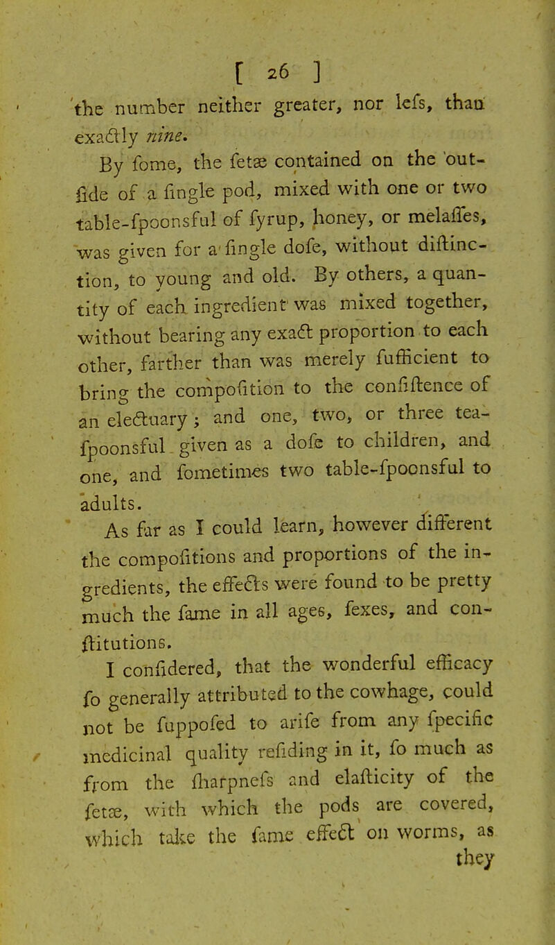 the number neither greater, nor Icfs, thaa exadly nine. By fome, the fetae contained on the 'out- fide of a fmgle pod, mixed with one or two table-fpoonsful of fyrup, honey, or melaffes, was given for a-fingle dofe, without diftinc- tion, to young and old. By others, a quan- tity of each ingredient was mixed together, without bearing any exadt proportion to each other, farther than was merely fufficient to bring the compofition to the confiftence of an eleftuary; and one, two, or three tea- fpoonsfuL given as a dofe to children, and one, and fometimes two table-fpoonsful to adults. As far as I could learn, however d^ifferent the compofitions and proportions of the in- gredients, the effefts were found to be pretty much the fame in all ages, fexes, and con- flitutions. I confidered, that the wonderful efficacy fo generally attributed to the cowhage, could not be fuppofed to arife from any fpecific medicinal quality refiding in it, fo much as from the fliarpnefs and elafticity of the fetce, with which the pods are covered, which talie the fame eifea: on worms, as they