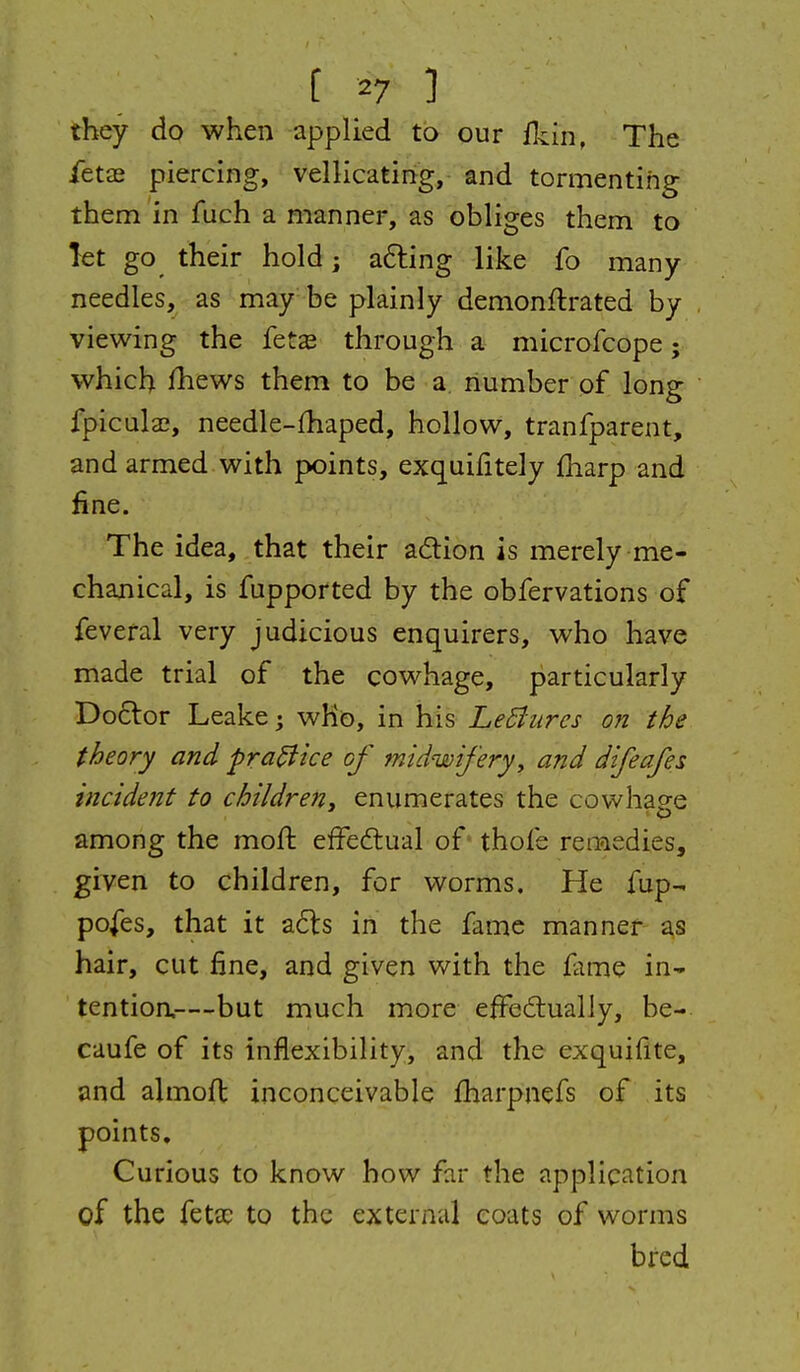 they do when applied to our (kin, The ietas piercing, velHcating, and tormenting them in fuch a manner, as obliges them to let go their hold j afting like fo many needles, as may be plainly demonftrated by viewing the fetas through a microfcope; which fhews them to be a liumber of long fpicula?, needle-£haped, hollow, tranfparent, and armed with points, exquifitely fliarp and fine. The idea, that their adlion is merely me- chanical, is fupported by the obfervations of feveral very judicious enquirers, who have made trial of the cowhage, particularly Doctor Leake; who, in his LeBures on the theory and pra^ice of midwifery, and difeafes incident to childreny enumerates the cowhage among the moft effeftual of thofe remedies, given to children, for worms. He fup- po^es, that it a61:s in the fame manner as hair, cut fine, and given with the fame in* tentioa—but much more effecflually, be- caufe of its inflexibility, and the exquifite, and almoft inconceivable fharpnefs of its points. Curious to know how far the application of the fetac to the external coats of worms bred