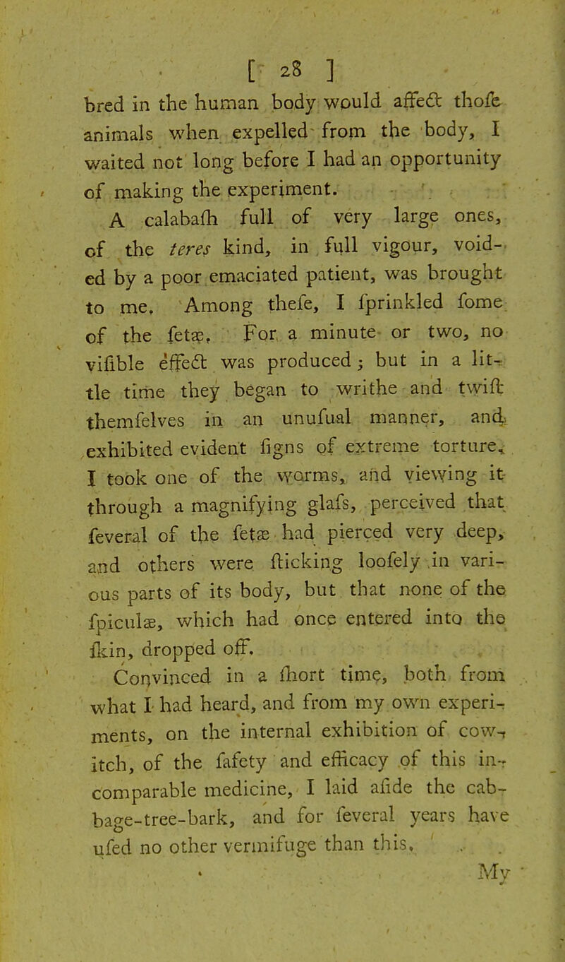 [• 2S ] bred in the hurnan body^ would affed thofe animals when expelled- from the body, I waited not long before I had an opportunity of making the experiment. A calabafh full of very large ones, of the teres kind, in , full vigour, void- ed by a poor emaciated patient, was brought to me. Among thefe, I fprinkled fome of the feta?, For^ minute or two, no yifible effect was produced; but in a lit-r tie time they began to writhe and tvvift themfelves in an unufual manner, and> exhibited evident figns of extreme torture, I took one of the: worms, and viewing it- through a magnifying glafs, perceived that feveral of the fet« had pierced very deep, and others were flicking loofely in vari- ous parts of its body, but that none of the fpicuise, which had once entered into the fkin, dropped off. Convinced in a ihort time, both from what I- had heard, and from my own experi^ ments, on the internal exhibition of cow-, itch, of the fafety and efficacy of this in-r comparable medicine, I laid afide the cab- bage-tree-bark, and for feveral years have lifed no other vermifuge than this. ' My •