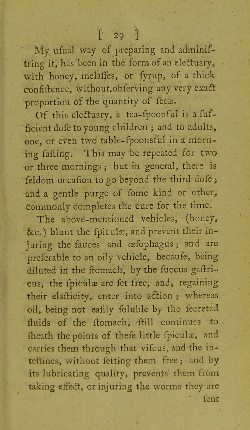 My. ufual way of preparing and adminif- tring it, has been in the form of an eledluaryj - \vith honey, melaffes, or fyrup, of a thick confiflencc, without.obferving arty very exa(^t proportion of the quantity of fets. Of this eledtuary, 'a tea-fpoonfal is a fuf- ficieiit dofe to yoiing children i and to adults,, one, or* even t\Vo table-fpoonsful in a niorn- ing fading. This may be repeated for two or three mornings; but in general, there is feldom occafion to go beyond the third dofe; and a gentle purge of fome kind or other. Commonly completes the cure for the; time. The abovd-nlehtioned vehicles, (honey^ &c.) blunt the fpiculs, and prevent their in- juring the fauces and cefophagus; and are preferable to an oily vehicle, becaufe, being diluted in the ^lomach, by the fuccus gaftri- cus, the fpicul^ are fet free, and, regaining their elafticity, enter into aciion whereas oil, being not eafily foluble by the fecreted fluids of the flomachj -ftill continues to {heath the points of thefe little fpiculas, and carries them through that vifcus, and the in- teftines, without fetting them free; and by its lubricating quality, prevents' them from; taking efFedt, or injuring the worms- they are feiit
