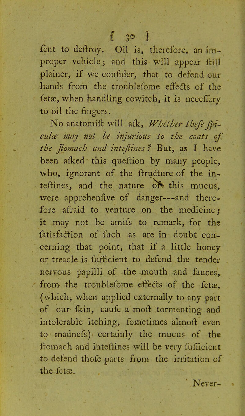 f 3® ] Cent to deftroy. Oil is, therefore, an im- proper vehicle • and this will appear flUl plainer, if We confider, that to defend our hands from the troublefome effedls of the fet£e, when handling cowitch, it is necelTary to oil the fingers. No anatomift will afk. Whether thefe fpi- ciilce may not be mjurious to the coats of., the Jiomach and intejiines ? But, as I have been afked this queftion by many people, who, ignorant of the flrudure of the in- teflines, and the nature ^l'^^ this mucus, were apprehenfive of danger—and there- fore afraid to venture on the medicine j it may not be amifs to remark, for the fatisfadtion of fuch as are in doubt con- cerning that point, that if a little honey or treacle is fafHcient to defend the tender nervous papilli of the mouth and fauces, from the troublefome effedls of the fetae, (whichi when applied externally to any part of our ikin, caufe a moft tormenting and intolerable itching, fometimes almoft even to madnefs) certainly the mucus of the ftomach and ititeftines will be very fufficient to defend thofe parts froip the irritation of the fetse. Never-