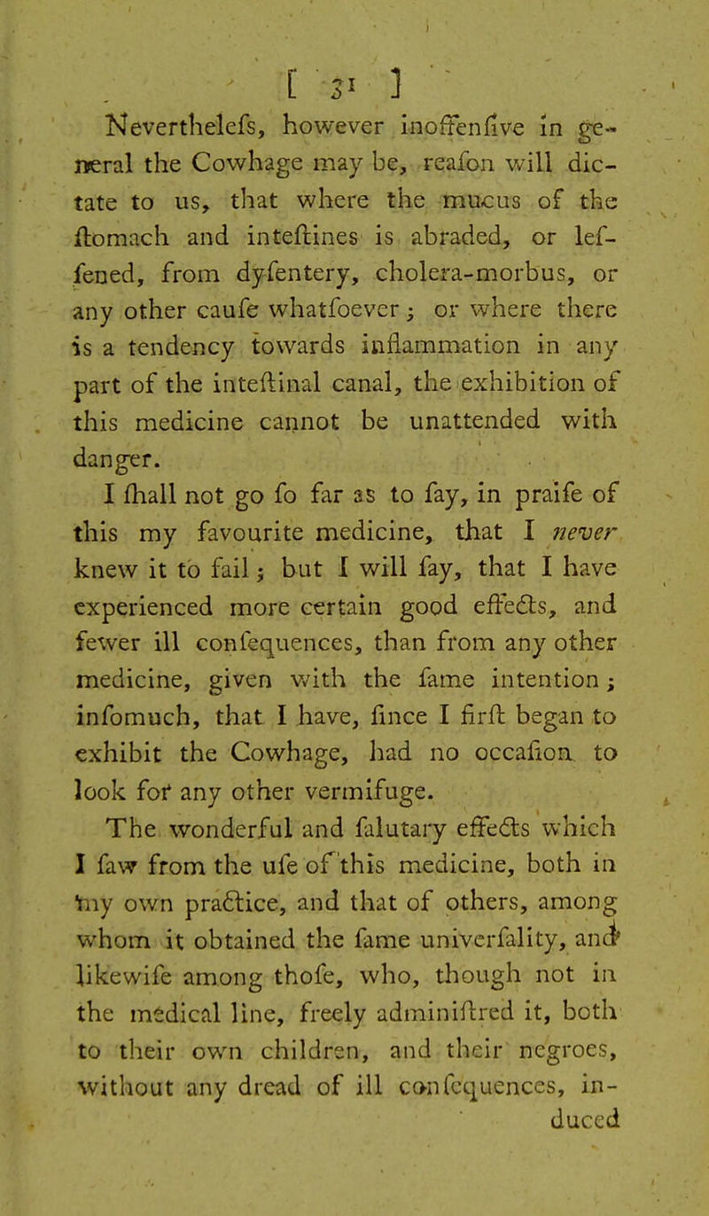 [ 3- ] • Nevertlielefs, however i-noftenfive in ge- neral the Cowhage may be, -reaibn will dic- tate to us, that where the mucus of the ftomach and inteftines is abraded, or lef- fened, from dyfentery, cholera-morbus, or any other caufe whatfoever ; or where there is a tendency towards inflammation in any part of the inteftinal canal, the exhibition of this medicine cannot be unattended with danger. I fhall not go fo far as to fay, in praife of this my favourite medicine, that I never knew it to fail j but I will fay, that I have experienced more certain good efFeils, and fewer ill confequences, than from any other medicine, given v/ith the fame intention; infomuch, that I have, fince I firfb began to exhibit the Cowhage, had no occafioa to look for* any other vermifuge. The wonderful and falutary effeds which I faw from the ufe of this medicine, both in Yny own praftice, and that of others, among whom it obtained the fame univcrfality, ani likewife among thofe, who, though not in the mtdical line, freely adminiftred it, both to their own children, and their negroes, without any dread of ill confequences, in- duced