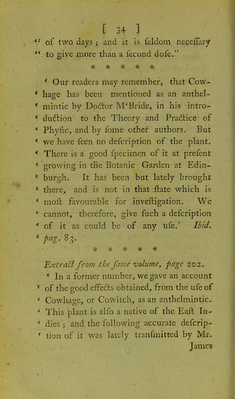 of two days ; and it is feldom fteceflary *' -to give more than a fecond dofe. •* * ^ * * * Our readers may remember, that Cow- * hage has been mentioned as an anthel- * mintic by Dodtor M*Bride, in his intro- * duftion to the Theory and Pra(9:ice of * Phyfic, and by fome other authors. But * we have feen no defcription of the plant. ' There is a good fpecimen of it at prefent * growing in the Botanic Garden- at Edin- * burgh. It has been but lately brought ' there, and is not in that ilate which is * moft favourable for inveftigation. We * cannot, therefore, give fuch a defcription * of; it as could be of any ufe.' I&id. ***** Extra^ from the fatne volume, page 202. * In a former number, we gave an account * of the good efFe£ts obtained, from the ufe of * Cowhage, or Cowitch, as an anthelmintic. * This plant is alfo a native of the Eaft In- * dies 3 and the following accurate defcrip- * tion of it was lately tranfmitted by Mr. James