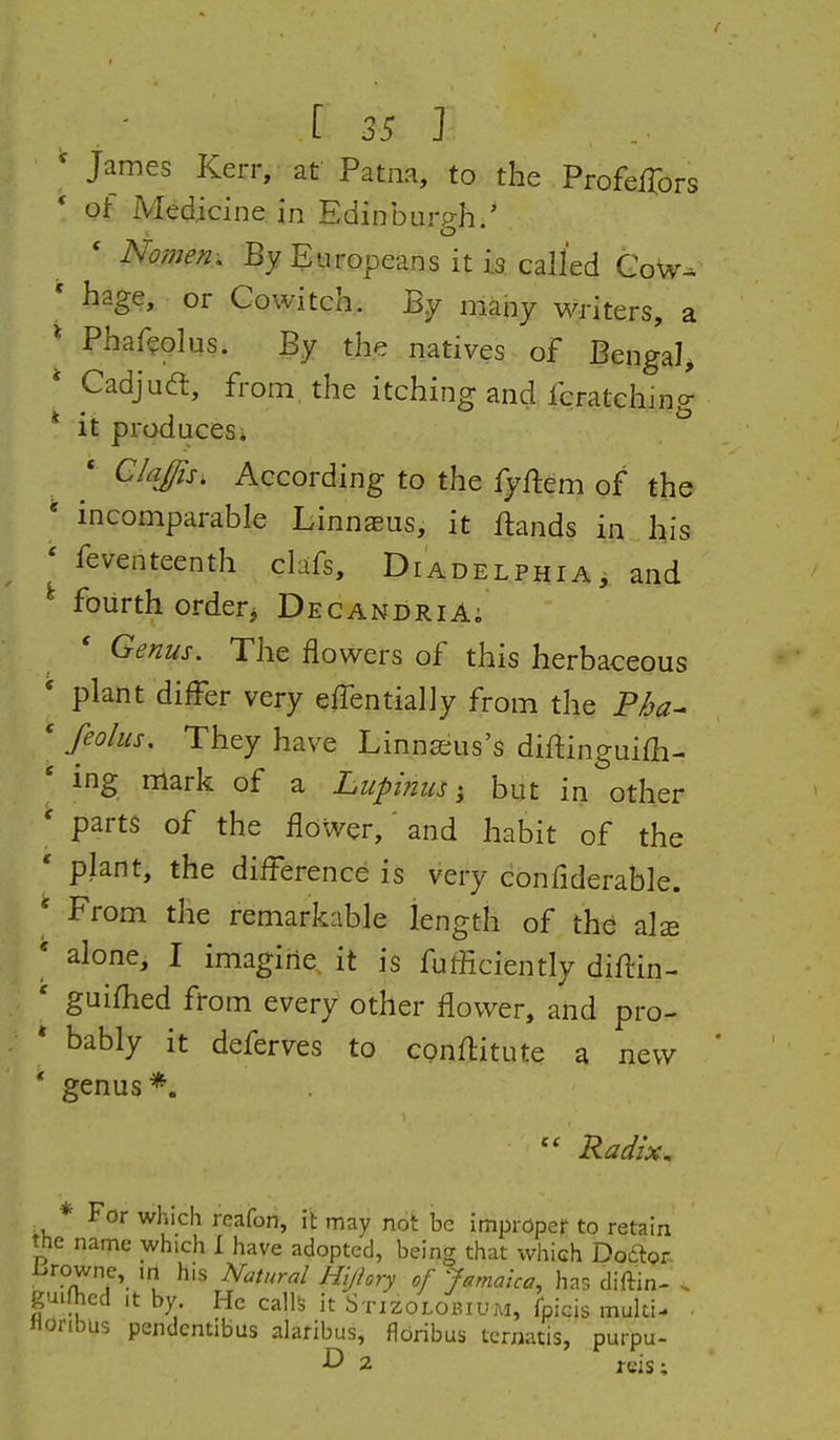 [ 25 ] ' James Kerr, at Patna, to the ProfefTors * of Medicine in Edinburp-h.' ' Nome^i. By Europeans it Is called Gow-. ' hage, or Cowitch. By nlaiiy witers, a * Phaf^plus. By the natives of Bengal^ * Cadjudt, from, the itching and fcratching * it produces* • C/aJ^s. According to the fyftem of the ' incomparable Linnasus, it Hands in his ' feventeenth clafs, Diadelphia, and ^ fourth orderj DecandriA; Genus. The flowers of this herbaceous * plant differ very effentially from the P/ja- * feo/us. They have Linna^us's diftingui£h- ' ing mark of a Lupinusbut in other ' parts of the flower,' and habit of the ' plant, the difference is very confiderable. ' From the remarkable length of the als * alone, I imagirie. it is fufficiently diftin- ' guifhed from every other flower, and pro- * bably it deferves to conflitute a new * genus*. Radix, * For which reafon, it may not be improper to retain the name which I have adopted, being that which Doftor i.rowne,_ in his Natural Hijiory of Jamaica, has diftin- . guifhed it by He calls it Stizolobium, fpicis multi- • Horibus pendentibus alaribus, flbribus ternatis, purpu- D 2 jeis;