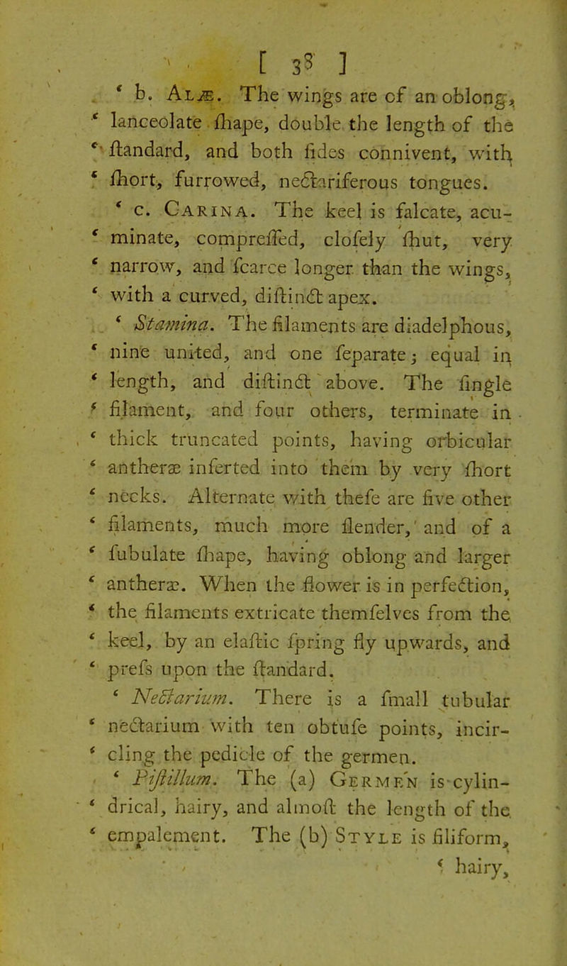 [ 3? ] b. Al^. The wings are cf an oblongj^ * lanceolate fliape, double, the length of the flandard, and both fides connivent, with ' ihort, furrowed, ne6tariferous tongues. * c. Carina. The keel is falcate, acu- ' minate, compreiTed, clofely Ihut, very * narrow, and fcarce longer than the wings, * with a curved, diftind apex. * Stamina. The filaments are diadelphous, * nine united, and one fep.aratej equal in * length, and diftindt/above. The fingle * filament,, and four others, terminate in * thick truncated points, having orbicular * antherae inferted into theiii by very fhort * necks. Alternate with thefe are five other * filaments, much more fiender,'and of a ' fubulate fbape, having oblong and larger ' anthera?. When the flower is in perfedlion, * the filaments extricate themfelves from the * keel, by an elaftic fpring fiy upwards, and * prefs upon the ftandard. ' NeBarium. There is a fmall tubular * ned:arium with ten obtufe points, incir- * cling the pedicle of the germen. * Fiftillim. The (a) Germen is-cylin- * drical, hairy, and almoft the length of the. * empalement. The (b) Style is fihform, f hairy.
