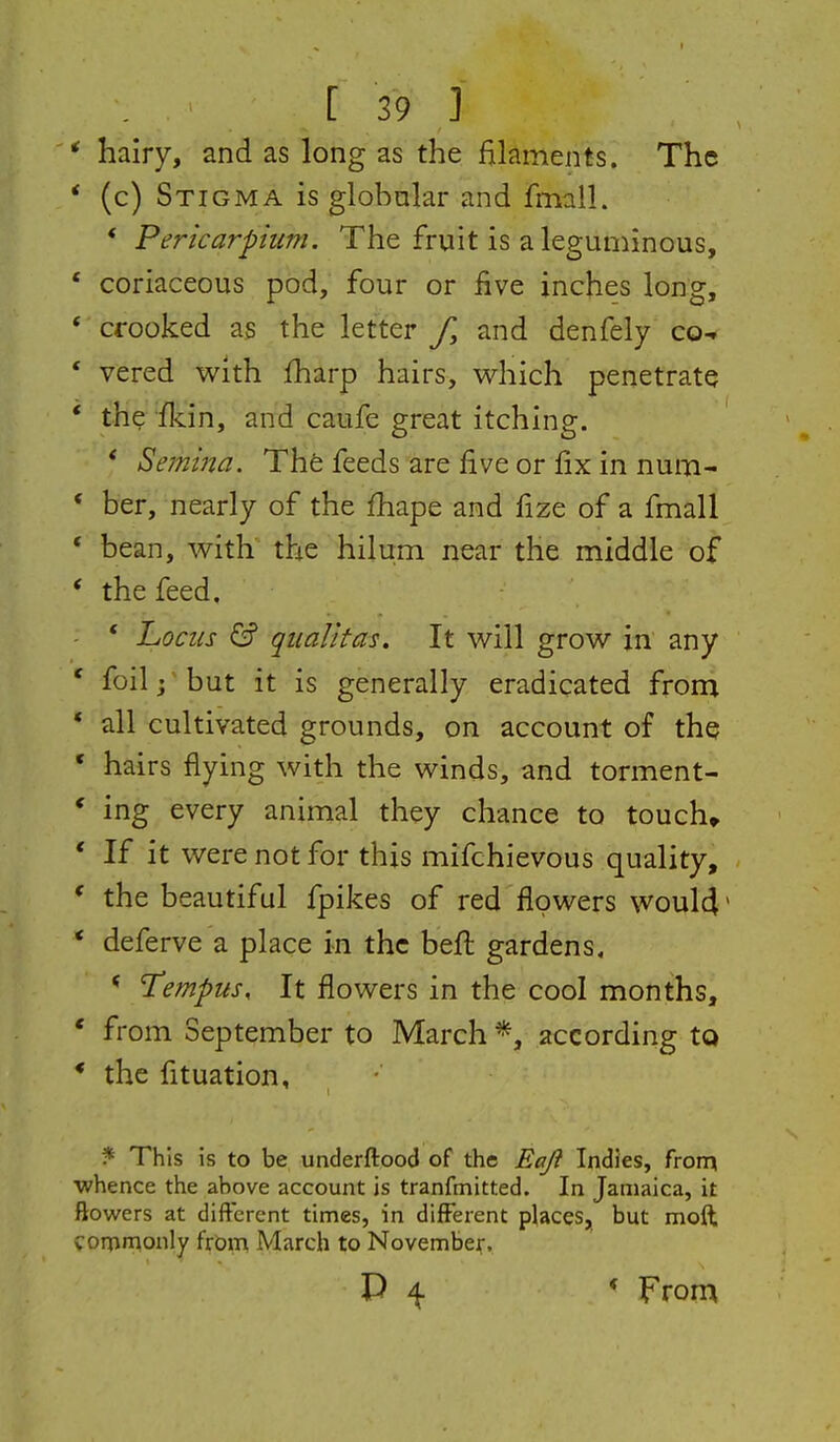 * hairy, and as long as the filaments. The * (c) Stigma is globnlar and fmalL * Pericarphim. The fruit is a leguminous, * coriaceous pod, four or live inches long, * crooked as the letter f, and denfely co-r * vered with fharp hairs, which penetrate * the fkin, and caufe great itching. * Semina. Thfe feeds are five or fix in num- * her, nearly of the fhape and fize of a fmall * bean, with the hilum near the middle of * the feed, * hocus & qiialltas. It will grow in any ' foil; but it is generally eradicated from * all cultivated grounds, on account of the ' hairs flying with the winds, and torment- * ing every animal they chance to touch* * If it were not for this mifchievous quality, * the beautiful fpikes of red flowers woul4' * deferve a place in the befi: gardens. * Tempus, It flowers in the cool months, ' from September to March according to * the fituation, ?^ This is to be underftood of the Eaji Indies, from whence the above account is tranfmitted. In Jamaica, it flowers at different times, in different places,, but moft commonly frOim March to November. P 4 * From