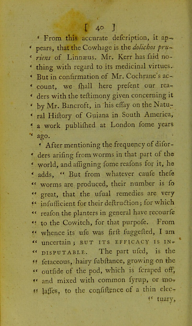 ^ From this accurate defcrlption, it ap^. pears, that the Cowhage is the dolichos pru^ riens of Linnaeus. Mr. Kerr has faid no- thing with regard to its medicinal virtues. But in confirmation of Mr. Cochrane's ac- count, we fliall here prefent our rea- ders with the teftimony given concerning it l^y Mr. Bancroft, in 'his effay on the Natu- ral Hiftory of Guiana in South America, a work publifhed at London fome years ago. f After mentioning the frequency of difor- ders arifing from worms in that part of the -Vvorld, and affignin^ fome reafons for it, he * adds,  But from whatever caufe thefe worrns are produced, their number is fo  great, that the ufual remedies are very f * infafficient for their deftrudiion; for which reafon the planters in general have recourfe <5 to the Cowitch, for that purpofe. From whence its ufe was firft fuggefted, I am ** uncertain; but its efficacy is in^ *' DISPUTABLE. The part ufed, is the f f fetaceous, hairy fubftance, growing on the <* outfide of the pod, which is fcraped off, and mixed with common fyrup, or vao-r «f laiTes, to the coafiflence of a thin elec- tuary.