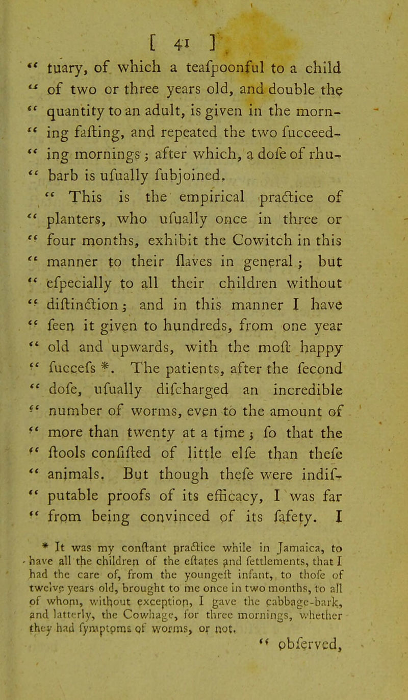 tuary, of which a teafpoonful to a child of two or three years old, and double the quantity to an adult, is given ill the morn- ing fafting, and repeated the two fucceed- ** ing mornings ; after which, a dofe of rhu^ barb is ufually fubjoined, This is the empirical pradice of planters, who ufually once in three or *• four months, exhibit the Gowitch in this '* manner to their flaves in general; but ** iefpecially to all their children without diftindtion; and in this manner I have ** feea it given to hundreds, from one year *' old and upwards, with the mofl happy fuGcefs *. The patients, after the fecond dofe, ufually difcharged an incredible ^* number of worms, even to the amount of • * more than twenty at a time 5 fo that the ftools confifted of little elfe than thefe ** animals. But though thefe were indifr ** putable proofs of its efficacy, I was far *' from being convinced of its fa.fety. I * It was my conftant praftice while in Jamaica, to have all the children of the eftates find fettlemcnts, that I had the care of, from the youngelt infant, to thofe of twelve years old, brought to me once in two months, to all of whom, without exception, I gave the cabbage-bark, and latterly, the Cowhage, for three mornings, whether the^ had fymptpma of worms, or not. pbferved.