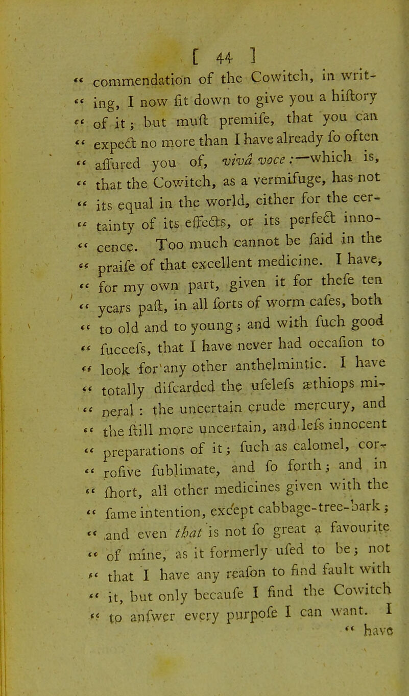 commendation of the Cowitch, in writ- ing, I now fit down to give you a hiftory of it; but muft premife, that you can expea no m.ore than I have already fo often affured you of, viva voce :-^h:ic\i is, that the Cowitch, as a vermifuge, has not its equal in the world, either for the cer- tainty of its effeds, or its perfed inno- cence. Too much cannot be faid in the praife of that excellent medicine. I have, for my own part, given it for thefe ten years pad, in all forts of worm cafes, both to old and to young j and with fuch good fuccefs, that I have never had occafion to look, for'any other anthelmintic. I have totally difcarded the ufelefs aethiops mi- ■■ neral: the uncertain crude mercury, and ' the ftill more uncertain, and'lefs innocent ^ preparations of it; fuch as calomel, cor- * rofive fublimate, and fo forth; and in ' fhort, ail other medicines given with the * fame intention, except cabbage-trec-bark ; ' ,and even that 'is not fo great a favourite * of mine, as it formerly ufed to be; not that I have any reafon to find fault with ^< it, but only becaufe I find the Cowitch to anfwer every purpofe I can want. I *♦ have