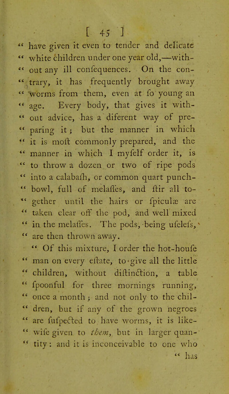 have given it even to tender and delicate white children under one year old,—with- out any ill confequences. On the con- trary, it has frequently brought away *worms from them, even at fo young an age. Every body, that gives it with- out advice, has a liferent way of pre- paring it; but the manner in which it is moft commonly prepared, and the manner in which I myfelf order it, is to throw a dozen, or two of ripe pods into a calabafh, or common quart punch- bowl, full of melafl'es, and flir all to- gether until the hairs or fpiculse are taken clear off the pod, and well mixed ia the melaffes. The pods, being ufelefs, ^ are then thrown away. ** Of this mixture, I order the hot-houfe man on every eftate, to-give all the little children, without difi:in6lion, a table fpoonful for three mornings running, once a months and not only to the chil- dren, but if any of the grown negroes are fufpefled to have worms, it is like- wife given to i/jem, but in larger quan- tity : and it is inconceivable to one who  has