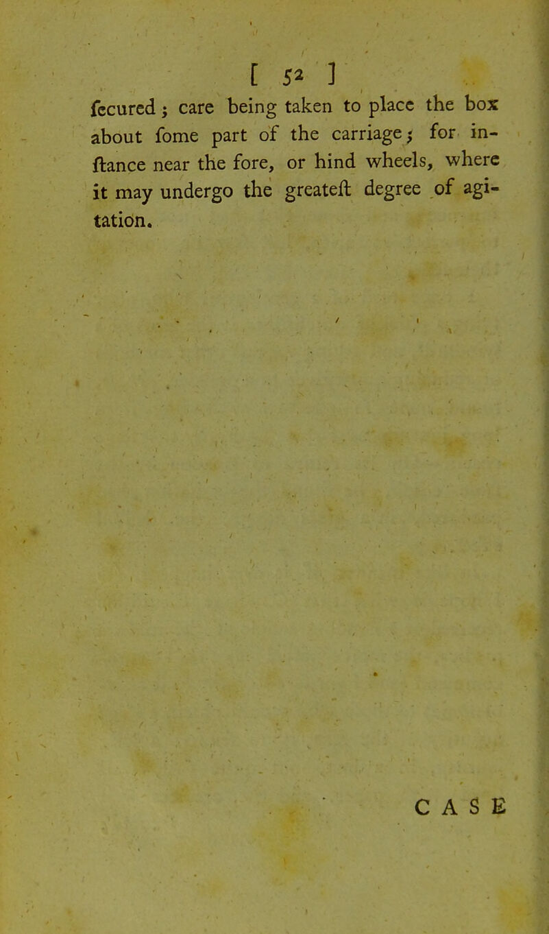 [ 5» ] fccurcd; care being taken to place the box about fome part of the carriage; for in- ftance near the fore, or hind wheels, where it may undergo the greateft degree of agi- tation. CASE