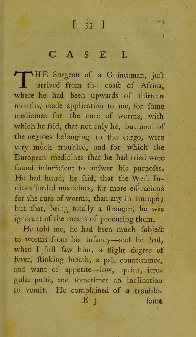 i C A S E L THE Surgeon of a Guineaman, jufl arrived from the coaft of Africa, where he had been upwards of thirteen months, made application to me, for fome medicines for the cure of worms, with which he faid, that not only he, but moft of the negroes belonging to the cargo', were very much troubled, and for which the European medicines that he had tried were found infufficient to anfwer his purpofes. He had heard, he faid, that the Weft In- dies afforded medicines, far more efficacious for the cure of worms, than any in Europe ; but that, being totally a ftranger, he was ignorant of the means of procuring them. He told me, he had been much fubjedt to worms from his infancy—and he had, when I firft faw him, a flight degree of fever, ftinking breath, a pale countenance, and want of appetite—low, quick, irre- gular pulfe, and fometimes an inclination to vomit. He complained of a trouble- E 3 foms