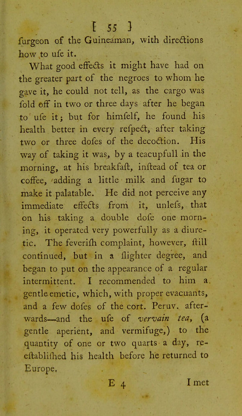 Is;} furgeon of the Guineaman, with directions how to ufe it. What good effects it might have had on the greater part of the negroes to whom he gave it, he could not tell, as the cargo was fold off in two or three days after he began to ufe it; but for himfelf, he found his health better in every refped:, after taking two or three dofes of the decoCtion. His way of taking it was, by a teacupfuU in the morning, at his breakfaft, inftead of tea or coffee, 'adding a little milk and fugar to make it palatable. He did not perceive any immediate tffcEis from it, unlefs, that on his taking a double dofe one morn- ing, it operated very powerfully as a diure- tic. The feverifli complaint, however, ftill continued, but in a flighter degree, and began to put on the appearance of a regular intermittent. I recommended to him a, gentle emetic, which, with proper evacuants, and a few dofes of the cort. Peruv. after- wards—and the ufe of vervain tea, (a gentle aperient, and vermifuge,) to the quantity of one or two quarts a day, re- eftablifhed his health before he returned to Europe. E 4 I met