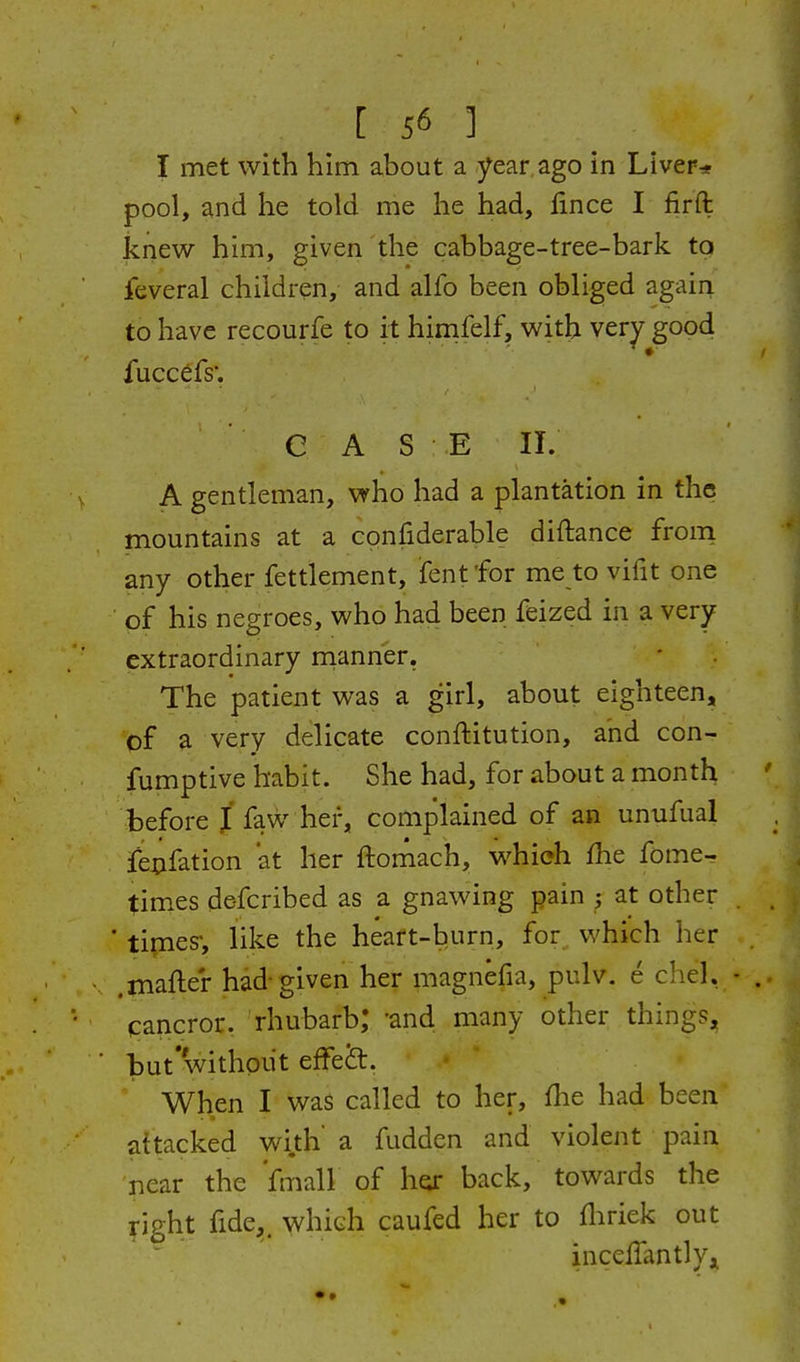 I met with him about a year ago in Liver* pool, and he told me lie had, fmce I firft knew him, given the cabbage-tree-bark tq feveral children, and alfo been obliged again to have recourfe to it himfelf, with very good fuccdfs'. C A S E II. A gentleman, who had a plantation in the mountains at a confiderable diftance from any other fettlement, fentfor me to vifit one of his negroes, who had been feized in a very extraordinary rnanner. The patient was a girl, about eighteen, of a very delicate conftitution, and con- fumptive habit. She had, for about a month before J faw her, complained of an unufual fejcifation at her ftomach, which fhe fome- times de-fcribed as a gnawing pain at other ' tipies, like the heart-burn, for which her .mafter had-given her magnefia, pulv. e chel, cancror. rhubarb; 'and many other things, but'without efFeS:. When I was called to her, flie had been attacked wi.th a fudden and violent pain near the 'fmall of h^ back, towards the right fide,, which caufed her to fliriek out incelTantlyji