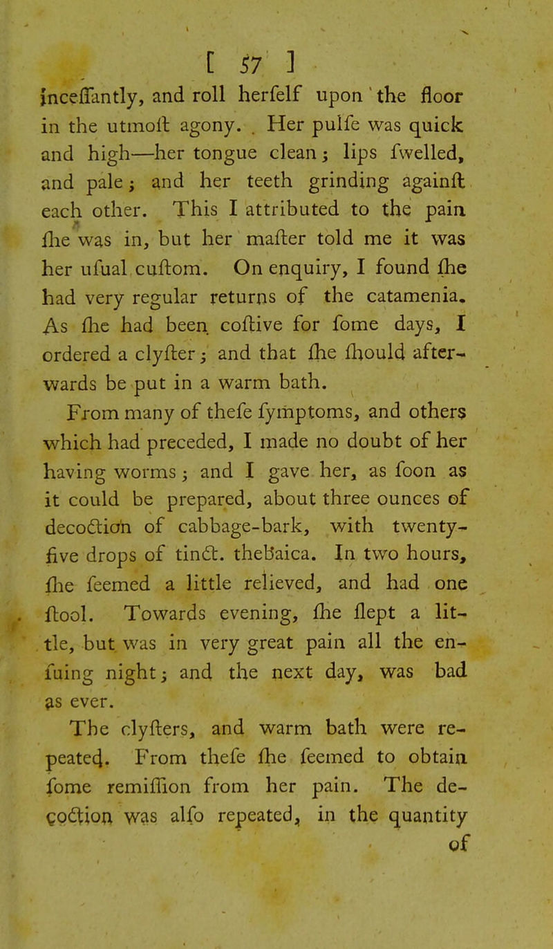 inceflantly, and roll herfelf upon the floor in the utmoll agony. . Her puife was quick and high—her tongue clean; lips fwelled, and pale; and her teeth grinding againft each other. This I attributed to the pain fhe was in, but her mafter told me it was her ufual cuftom. On enquiry, I found fhe had very regular returns of the catamenia. As fhe had been, coflive for fome days, I ordered a clyfter ^ and that fhe fliould after- wards be put in a warm bath. From many of thefe fyiiiptoms, and others which had preceded, I made no doubt of her having worms; and I gave her, as foon as it could be prepared, about three ounces of decodlio'n of cabbage-bark, with twenty- five drops of tindt. thebaica. In two hours, flie feemed a little relieved, and had one ftool. Towards evening, fhe flept a lit- tle, but was in very great pain all the en- luing night; and the next day, was bad ^s ever. The clyfters, and warm bath were re- peate4. From thefe fhe feemed to obtain fome remifTion from her pain. The de- ^odtion was alfo repeated, in the quantity gf