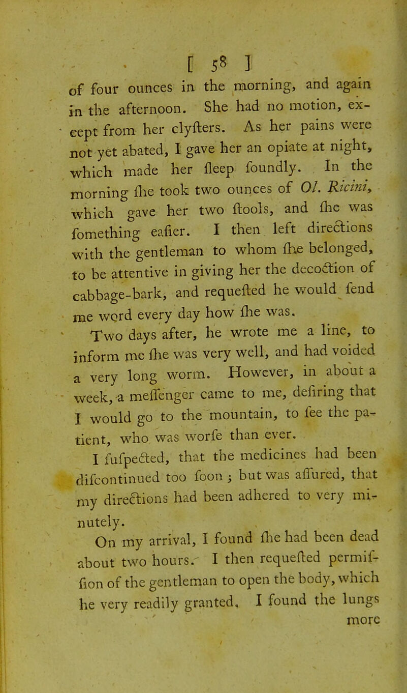 of four ounces in the morning, and again in the afternoon. She had no motion, ex- cept from her clyfters. As her pains were not yet abated, I gave her an opiate at night, which made her fleep foundly. In the morning ihe took two ounces of 01. Rtcmi, which gave her two ftools, and Ihe was fomething eafier. I then left direaions with the gentleman to whom fhe belonged, to be attentive in giving her the decoftion of cabbage-bark, and requefted he would^ feud me word every day how fhe was. Two days after, he wrote me a line, to inform me fhe was very well, and had voided a very long worm. However, in about a week, a melTenger came to me, defiring that I would go to the mountain, to fee the pa- tient, who was worfe than ever. I fufpeded, that the medicines had been difcontinued too foon ; but was aflured, that my direaions had been adhered to very mi^ nutely. On my arrival, I found fhe had been dead about two hours.' I then requefted permif- fion of the gentleman to open the body, which he very readily granted, I found the lungs more