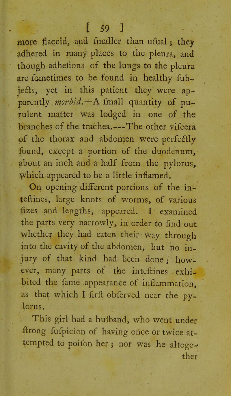 more flaccid, and fmaller than ufual; they adhered in many places to the pleura, and though adhelions of the lungs to the pleura are fometimes to be found in healthy fub- je6ts, yet in this patient they were ap- parently morbid.—A fmall quantity of pu- rulent matter was lodged in one of the branches of the trachea.—The other vifcera of the thorax and abdomen were perfectly found, except a portion of the duodenum, about an inch and a half from the pylorus, which appeared to be a little inflamed. On opening different portions of the in- teftines, large knots of worms, of various fizes and lengths, appeared. I examined parts very narrowly,, in order to find out whether they had eaten their way through into the cavity of the abdomen, but no in- jury of that kind had been done^ how- ever, many parts of the intefliines exhi- bited the fame appearance of inflammation, as that which I firfl: obferved near the py- lorus. This girl had a hufband, who went under flrong fufpicion of having once or twice at- tempted to poifon her nor was he altoge-* ther