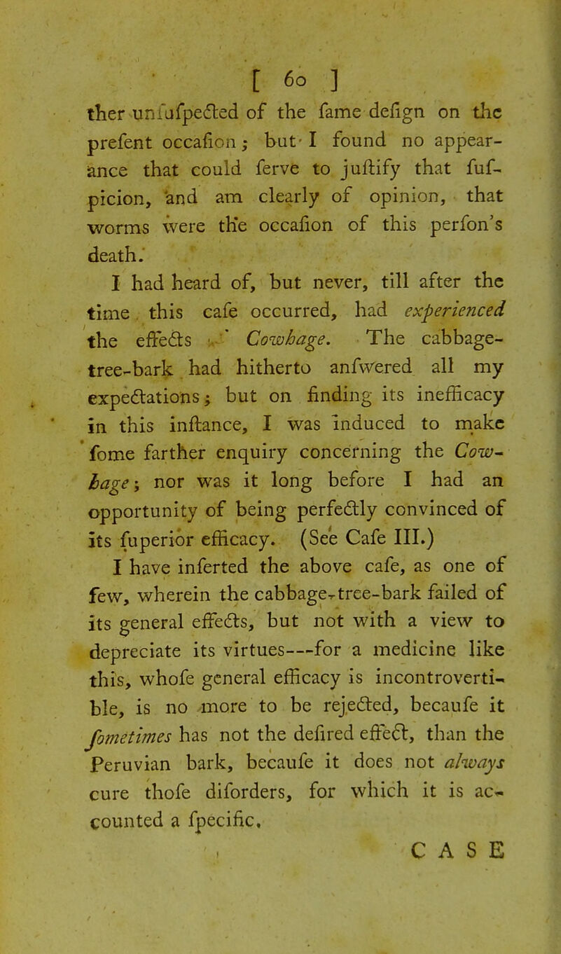 iher uniufpeded of the fame defign on the prefent occafion; but-1 found no appear- iance that could ferve to juftify that fuf- picion, 'and am clearly of opinion, that worms were th'e occafion of this perfon's death. I had heard of, but never, till after the time. this cafe occurred, had experienced the effeds ' Cowhage. The cabbage- tree-bark had hitherto anfvvered all my expedlations; but on finding its inefficacy in this inftance, I was induced to make fome farther enquiry concerning the Cow^ hage; nor was it long before I had an opportunity of being perfectly convinced of its fuperior efficacy. (See Cafe III.) I have inferted the above cafe, as one of few, wherein the cabbage^tree-bark failed of its general effedls, but not with a view to depreciate its virtues—for a medicine like this, whofe general efficacy is incontroverti- ble, is no -more to be rejedted, becaufe it Jometimes has not the defired effe6l, than the Peruvian bark, becaufe it does not always cure thofe diforders, for which it is ac« counted a fpecific.