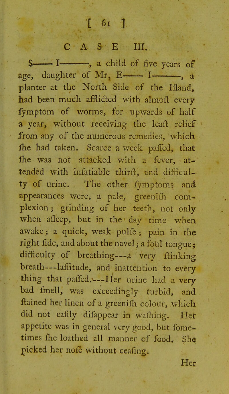 CASE III. S I , a child of five years of age, daughter of Mr. E—— I ^—, i planter at the North Side of the Ifland, had been much afflid:ed with almoft every fymptom of worms, for upwards of half a year, without receiving the lead relief from any of the numerous remedies, which fhe had taken. Scarce a week paffed, that fhe was not attacked with a fever, at- tended with infatiable thirfl, and difficul- ty of urine. The other fymptoms and appearances were, a pale, greenifii com- plexion ; grinding of her teeth, not only when afleep, but in the • day time when awake; a quick, weak pulfe; pain in the right fide, and about the navel a foul tongue; difficulty of breathing—very linking breath—lafiitude, and inattention to every thing that paffed.^—Her urine had a very bad fmell, was exceedingly turbid, and ftained her linen of a greenifh colour, which did not eafily difappear in wafliing. Het appetite was in general very good, but fome- times fhe loathed all manner of food. Sh^ picked her noie without ceafing.