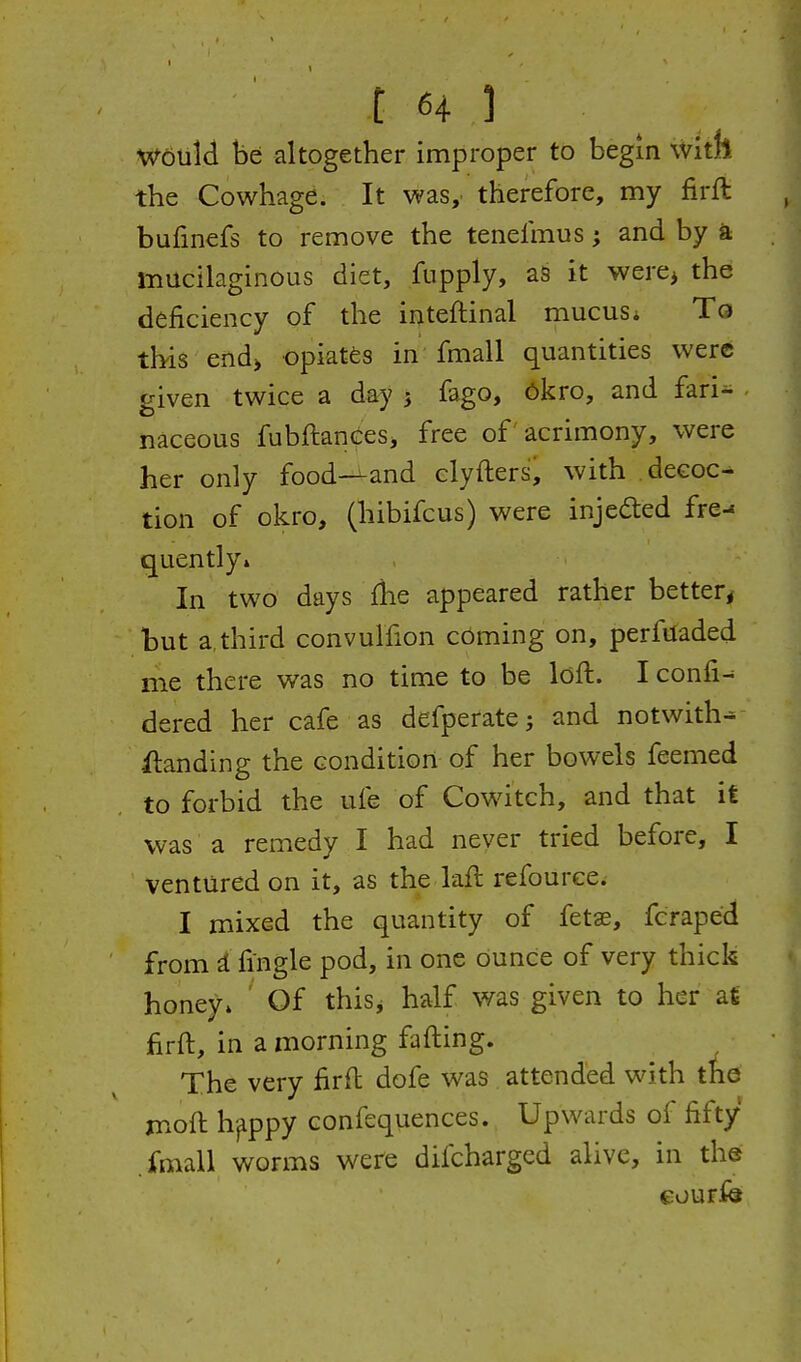 W6Uld be altogether improper to begin with the Cowhage. It was, therefore, my firft bufmefs to remove the tenefmus; and by a mucilaginous diet, fupply, as it were> the deficiency of the inteftinal mucus* To this'eftd> opiates in fmall quantities were given twice a day j fago, ^kro, and fari- • naceous fubftanceSj free of acrimony, were her only food-^and clyfters, with decoc- tion of okro, (hibifcus) were injedted fre-s quently» In two days fhe appeared rather better, but a,third convulfion coming on, perfuaded me there was no time to be loft. I confix dered her cafe as defperate; and notwith- ilanding the condition of her bowels feemed to forbid the ufe of Cowitch, and that it was a remedy I had never tried before, I ventured on it, as the laft refource. I mixed the quantity of fetae, fcraped from i fingle pod, in one dunce of very thick honey* Of thisj half was given to her a€ firft, in a morning fafting. The very firft dofe was attended with the moft h^ppy confequences. Upwards of fifty .fmall worms were difcharged alive, in the courfe