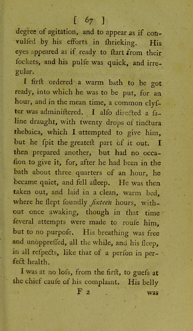 degree of agitation, and to appear as if coH'- yulfed by his efforts in fhrieking. His eyes appeared as if ready to ftart from their fockets-, and his pulfe was quick, and irre- gular. I iirft ordered a warm bath to be got ready, into which he was to be put, for an hour, and in the mean time, a common clyf- ter was adminiftered. ^ I alfo direfted a fa- line draught, with twenty drops of tindtura thebaica, which I -attempted to give him, but he fpit the greatefl part of it out. I then prepared another* but had no occa- fion to give it, for, after he had been in the bath about three quarters of an hour, he became quiet, and fell alleep. He was then taken out, and laid in a clean, warm bed, where he flept foundly Jixteeh hours, with- out once awaking, though in that time feveral attempts were made to roufc him, but to no purpofe. His breathing was free and unopprefled, all the while, and his lleep, in all refpedts, like that of a perfon in per- fe£l health. I was at no lofs, from the firft, to guefs at the chief caufe of his complamt. His belly F 2 , was