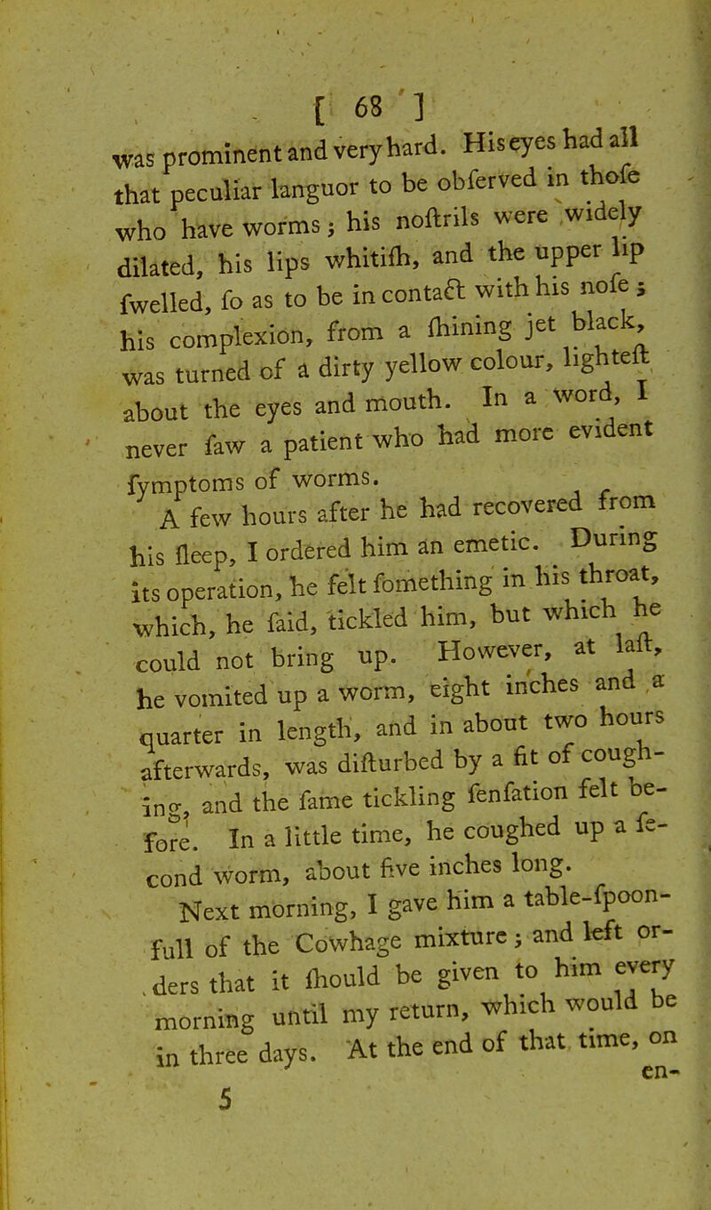 was prominent and very hard. Hiseyes had all that peculiar bnguor to be obferved m thofe who have worms; his noftrils were widely dilated, his lips whltift, and the upper hp fwelled, fo as to be in contaft with his nofe ; his complexion, from a ftining jet black was turned of a dirty yellow colour, bghteft about the eyes and mouth. In a word 1 never faw a patient who had more evident fymptoms of worms. A few hours after he had recovered from his Ileep, I ordered him an emetic. During its operation, he felt fomething in his throat, which, he faid, tickled him, but which he could not bring up. However, at laft, he vomited up a worm, eight inches and a quarter in length, and in about two hours afterwards, was difturbed by a fit of cough- in-, and the fame tickling fenfation felt be- fore. In a little time, he coughed up a fe- cond worm, about five inches long. Next morning, I gave him a table-fpoon- full of the Cowhage mixture; and left or- ,ders that it Ihould be given to him every morning until my return, which would be in three days. At the end of that time, on ^ cn- 5