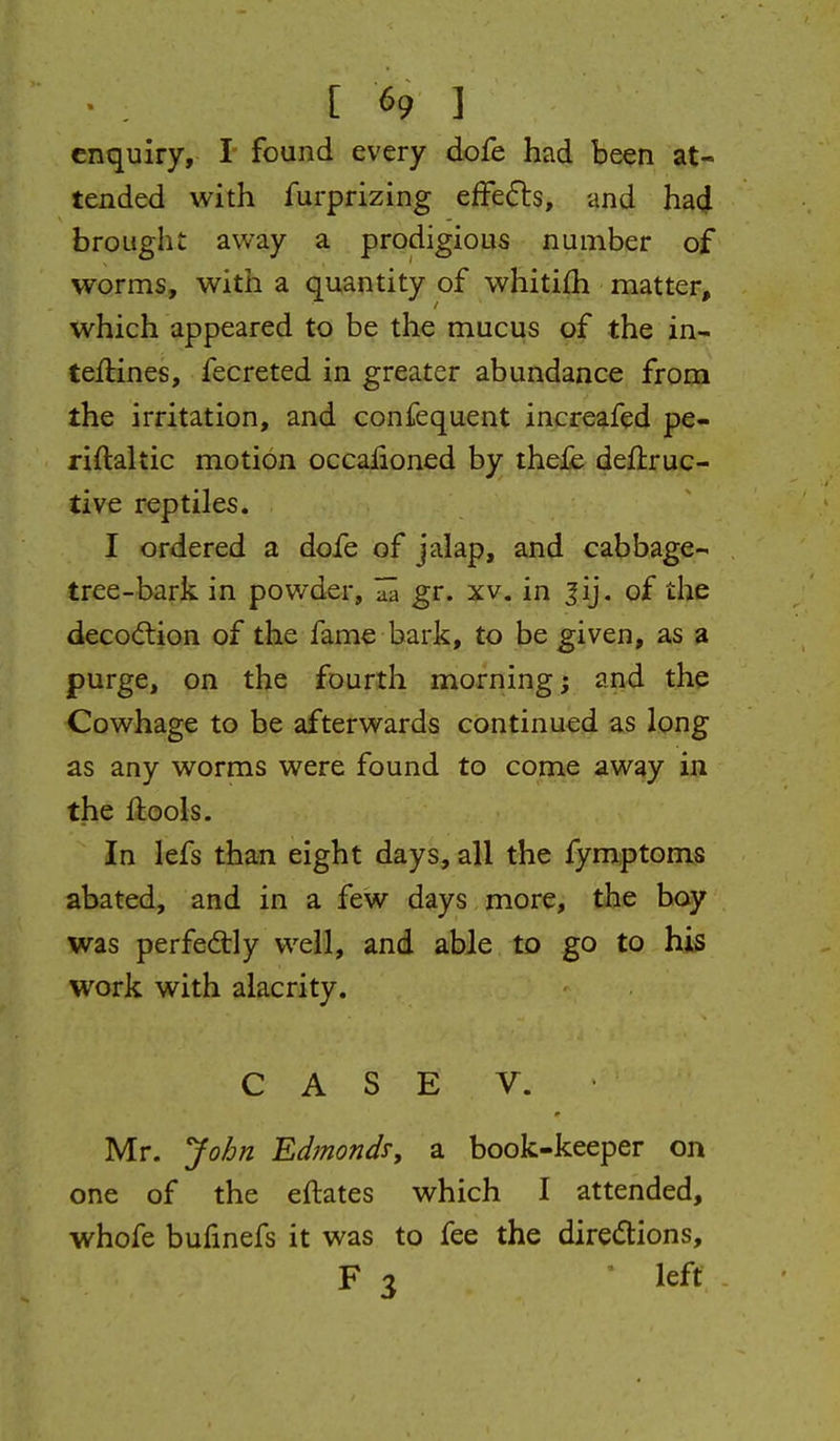 enquiry, ! found every dofe had been at- tended with furprizing effects, and had brought away a prodigious number of worms, with a quantity of whitilh matter, which appeared to be the mucus of the in- teftines, fecreted in greater abundance from the irritation, and confequent increafed pe- riftaltic motion occalioned by thefe deflruc- tive reptiles. I ordered a dofe of jalap, and cabbage- tree-bark in powder, gr. xv. in ^ij, of the decodtion of the fame bark, to be given, as a purge, on the fourth morning; and the Cowhage to be afterwards continued as long as any worms were found to come away in the flools. In lefs than eight days, all the fymptoms abated, and in a few days more, the boy was perfectly well, and able to go to his work with alacrity. CASE V. Mr. Jo/jn Edmond^y a book-keeper on one of the eftates which I attended, whofe bufinefs it was to fee the diredions, F 3 left