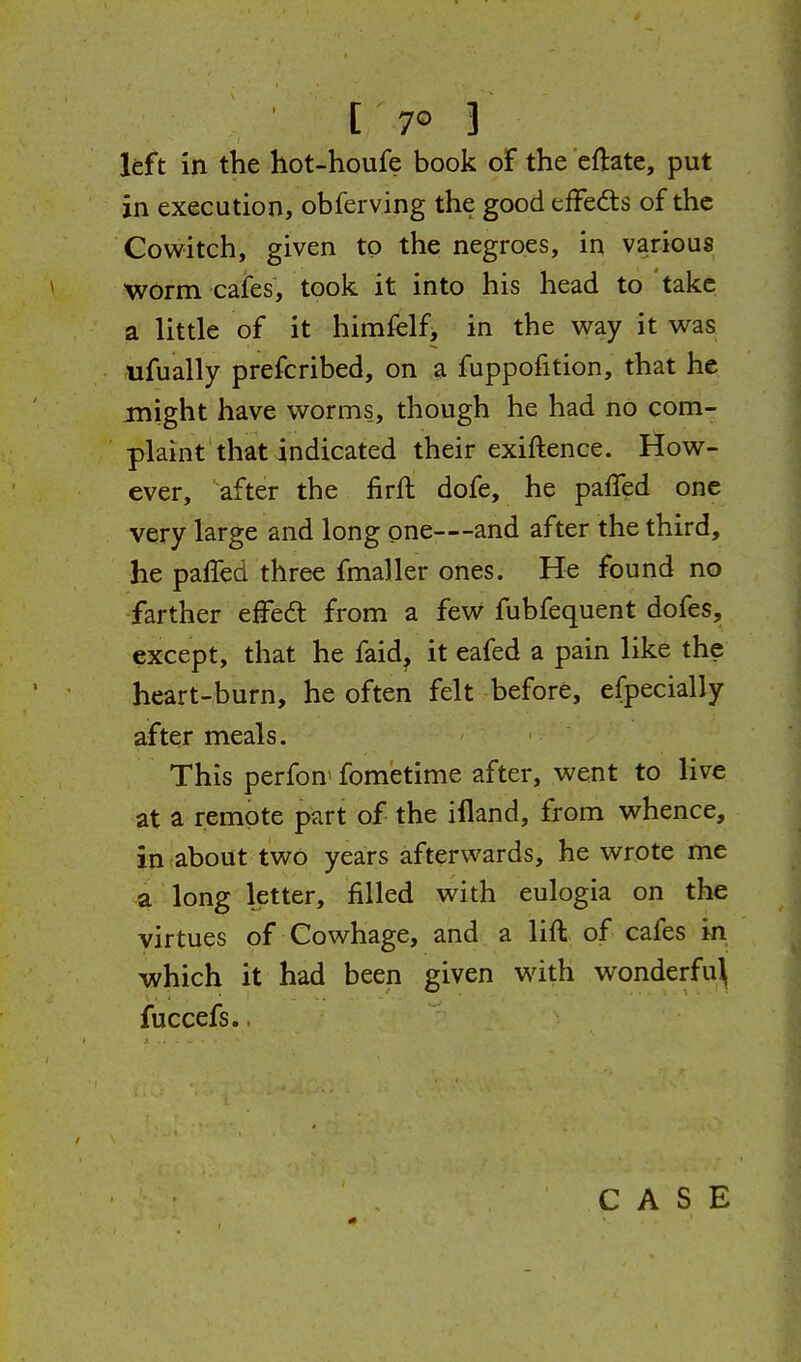 left in the hot-houfe book oF the cftate, put in execution, obferving the good efFedis of the Cowitch, given to the negroes, in various worm cafes, took it into his head to take a little of it himfelfj in the way it was ufually prefcribed, on a fuppofition, that he might have worms, though he had no com- plaint that indicated their exiftence. How- ever, after the firft dofe, he paffed one very large and long one—and after the third, he paiTed three fmaller ones. He found no farther effed from a feW fubfequent dofes, except, that he faid^ it eafed a pain like the heart-burn, he often felt before, efpecially after meals. This perfon> fometime after, went to live at a remote part of the illand, from whence, in about two years afterwards, he wrote me a long letter, filled with eulogia on the virtues of Cowhage, and a lift of cafes in which it had been given with wonderfu^ fuccefs..