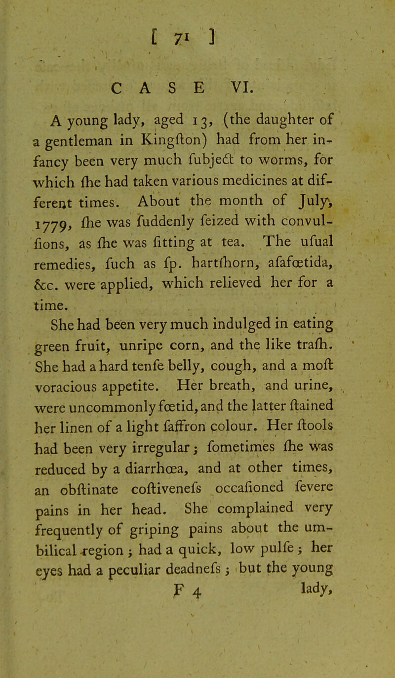 CASE VI. A young lady, aged 13, (the daughter of a gentleman in Kingfton) had from her in- fancy been very much fubjedt to worms, for which £he had taken various medicines at dif- ferent times. About the month of Julyv 1779, £he was fuddenly feized with convul- iions, as £he was fitting at tea. The ufual remedies, fuch as fp. hartfhorn, afafoetida, &c. were applied, which relieved her for a time. She had been very much indulged in eating green fruity unripe corn, and the like trafh. She had a hard tenfe belly, cough, and a moft voracious appetite. Her breath, and urine, were uncommonly foetid, and the latter ftained her linen of a light faffron colour. Her ftools had been very irregular; fometimes fhe was reduced by a diarrhoea, and at other times, an obftinate coftivenefs occafioned fevere pains in her head. She complained very frequently of griping pains about the um- bilical region i had a quick, low pulfe; her eyes had a peculiar deadnefs; but the young P 4 lady.