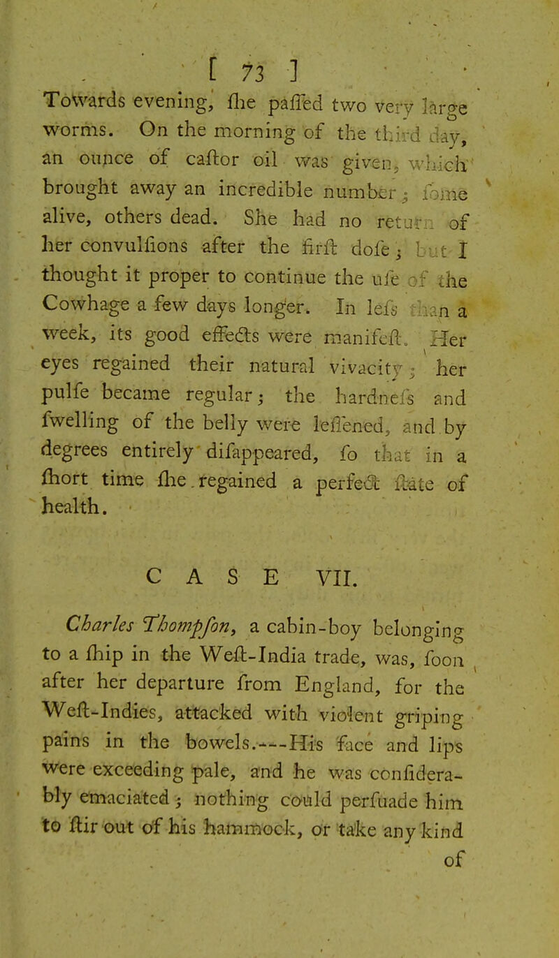 [73 ] Towards evening, flie paffed two vety large worms. On the morning of the third day, an ounce of caftor oil was given, which brought away an incredible number • lome ' alive, others dead. She had no retui:. of her convulfions after the firfl dofe j but t thought it proper to continue the uie of the Cowhage a few days long'er. In lefs t-in a week, its good effedls were manifeft. Her eyes regained their natural vivacity; ' her pulfe became regular; the hardnefs and fwelling of the belly were leffened, and by degrees entirely difappeared, fo that in a fhort time flie. regained a perfed Hate of health. CASE VII. Charles Thompfon, a cabin-boy belonging to a fhip in the Weft-India trade, was, foon , after her departure from England, for the Weft-Indies, attacked with violent griping pains in the bowels.—Hi=s 'face and lips were exceeding pale, and he was conftdera- bly emaciated j nothing could perfuade him to ftir out of his hammock, or ta'ke anyk:in(i of