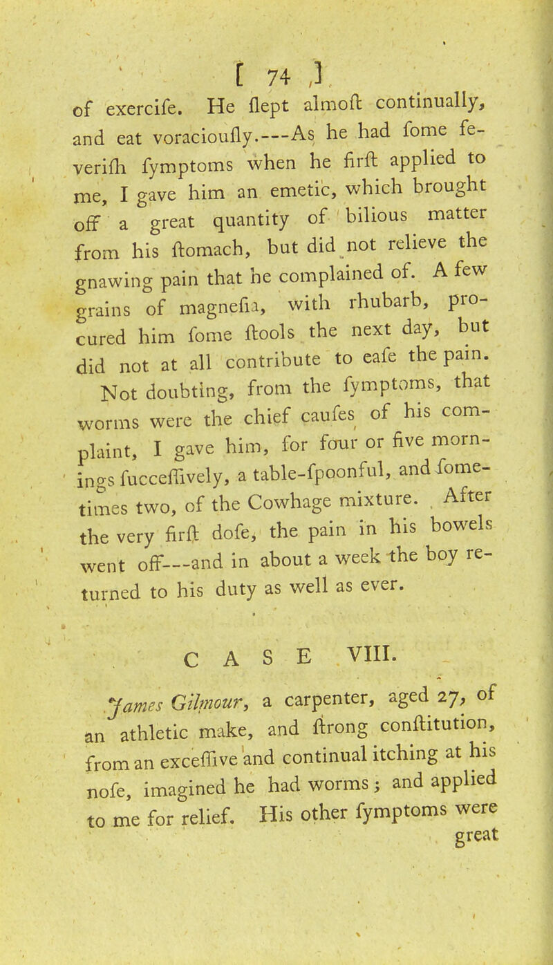 of exercife. He llept almoft continually, and eat voracioully.—As he had fome fe- verifh fymptoms when he firft applied to me, I gave him an emetic, which brought off a great quantity of bilious matter from his ftomach, but did not relieve the gnawing pain that he complained of. A few grains of magnefu, with rhubarb, pro- cured him fome ftools the next day, but did not at all contribute to eafe the pam. Not doubting, from the fymptoms, that worms were the chief caufes of his com- plaint, I gave him, for four or five morn- ings fucceffively, a table-fpoonful, and Some- times two, of the Cowhage mixture. After the very firft dofe, the pain in his bowels went off—and in about a week the boy re- turned to his duty as well as ever. CASE VIII. .James Gilmour, a carpenter, aged 27, of an athletic make, and ftrong conftitution, from an exceffive and continual itching at his nofe, imagined he had worms; and applied to me for relief. His other fymptoms were great