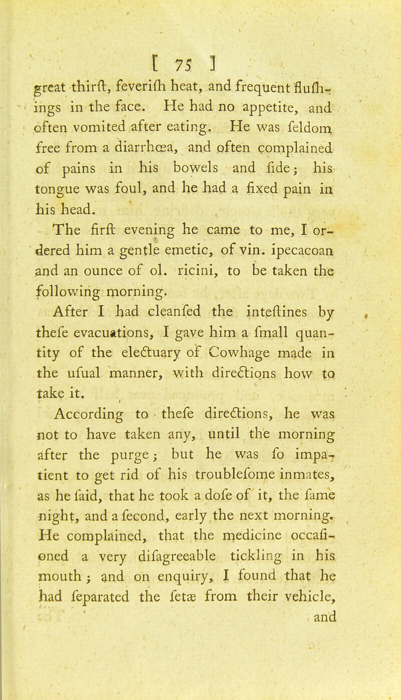 great thirft, feverifli heat, and frequent fluflir ings in the face. He had no appetite, and often vomited after eating. He was feldorr^ free from a diarrhcea, and often complained of pains in his bowels and fide; his tongue was foul, and he had a fixed pain in his head. The firft evening he came to me, I or- dered him a gentle emetic, of vin. ipecacoan and an ounce of ol. ricini, to be taken the following morning. After I had cleanfed the intpftines by thefe evacuations, I gave him a fmall quan- tity of the eledtuary of Cowhage made in the ufual manner, with directions how to take it. According to ■ thefe directions, he was not to have taken any, until the morning after the purge; but he was fo impa-r tient to get rid of his troublefome inmates, as he faid, that he took a dofe of it, the fame night, andafecond, early ,the next morning. He complained, that the rnedicine occafi- pned a very difagreeable tickling in his mouth; and on enquiry, I found that he had feparated the fetae from their vehicle, and