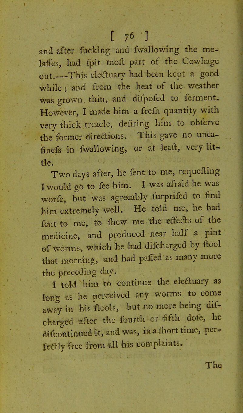 and after fucking and fwallowing the me- kffes, had fpit moil part of the Cowhage out.—This elediuary had been kept a good while J and' from the heat of the weather Was grown, thin, and difpofed to ferment. However, I made him a frefh quantity with very thick treacle, defiring hi'm to obferve the former direaions. This gave no unea- iinefs in fwallowing, or at leaft, very lit- tk. Two days after, he fent to me, requeuing I would go to fee him. I was afraid he was worfe, but was agreeably furprifed to find him extremely well. He told me, he had fe^it to me, t<5 fhew me the effefts of the medicine, and produced near half a pint of worn s, which he had difcharged by ftool that morning, and had paired as many more the preceding day. I told ^ him %o continue the eledtuary as lm% he percfeived any worms to come away i'n h^s Ito'ols, but no more being dif- charged after the fourth or fifth dofe, he difcontinuedit,andwas, inafhort time, per- fttlly free from all his complaints. The