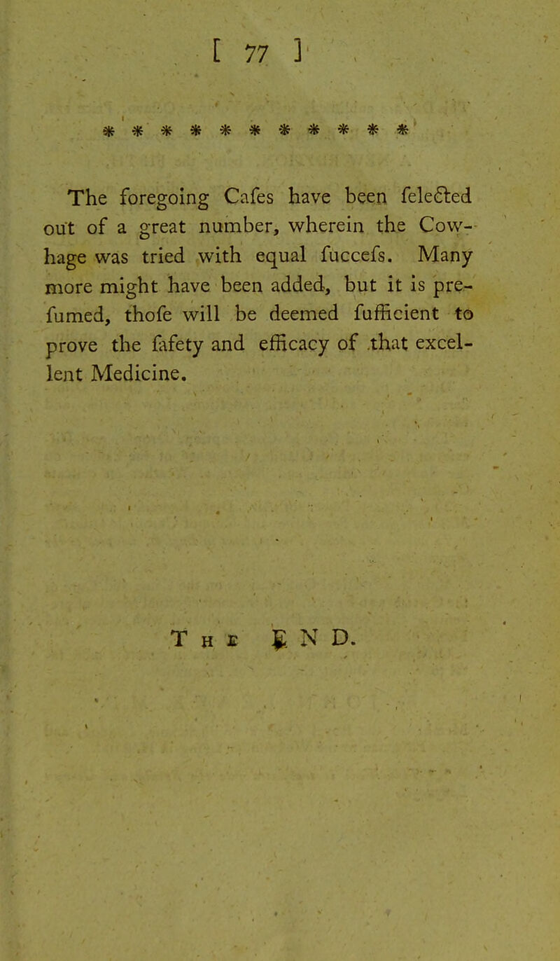 ** ********* The foregoing Cafes have been fele6led out of a great number, wherein the Cow- hage was tried with equal fuccefs. Many Biore might have been added, but it is pre- fumed, thofe will be deemed fufficient to prove the fafety and efficacy of .that excel- lent Medicine. T H s g. N D.